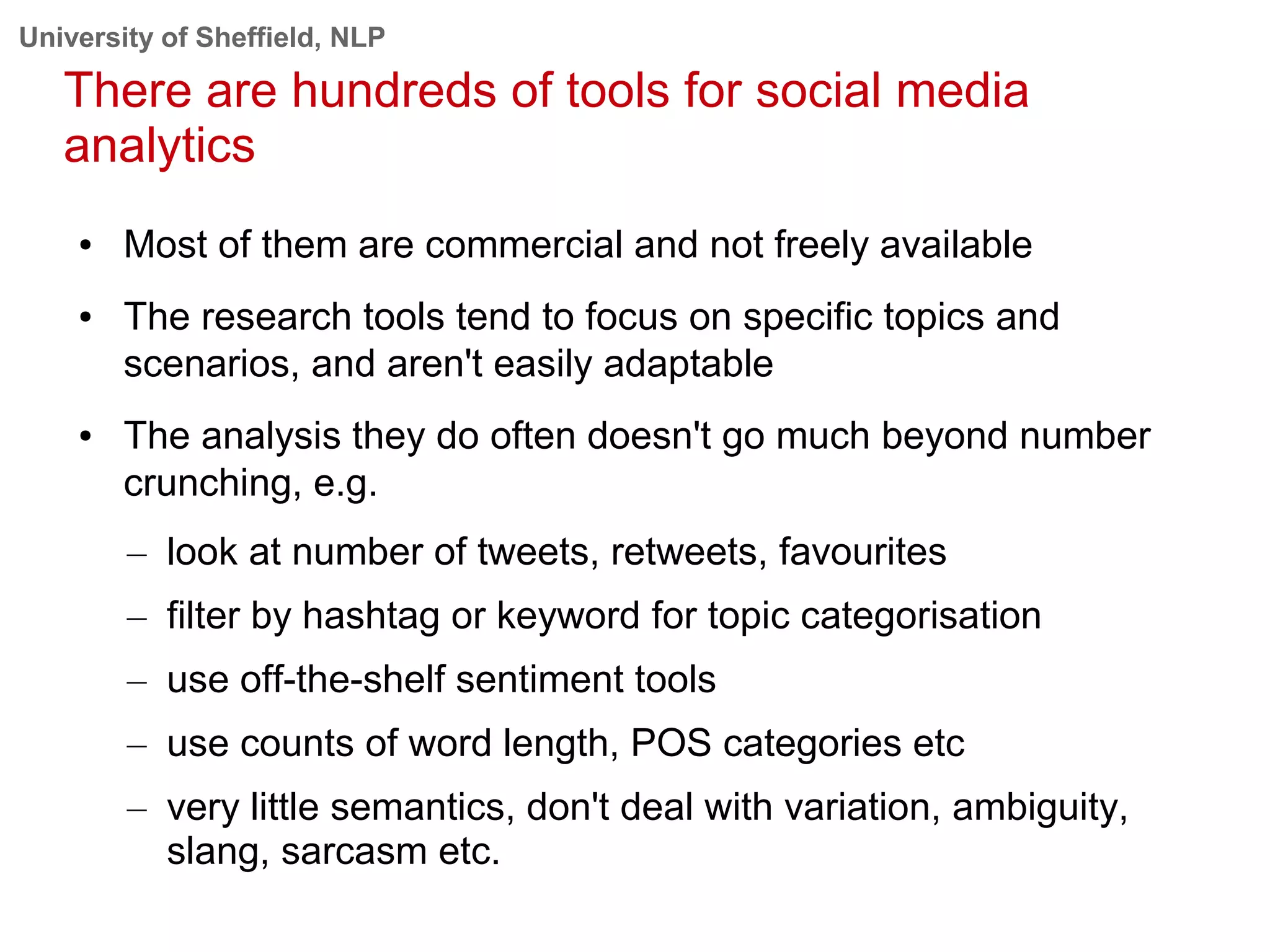 University of Sheffield, NLP
There are hundreds of tools for social media
analytics
● Most of them are commercial and not freely available
● The research tools tend to focus on specific topics and
scenarios, and aren't easily adaptable
● The analysis they do often doesn't go much beyond number
crunching, e.g.
– look at number of tweets, retweets, favourites
– filter by hashtag or keyword for topic categorisation
– use off-the-shelf sentiment tools
– use counts of word length, POS categories etc
– very little semantics, don't deal with variation, ambiguity,
slang, sarcasm etc.
 