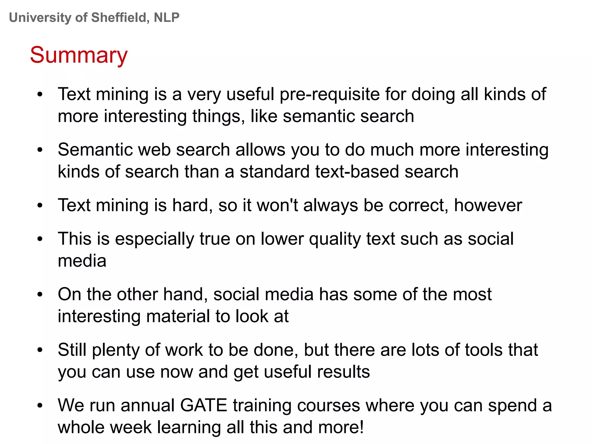 University of Sheffield, NLP
Summary
● Text mining is a very useful pre-requisite for doing all kinds of
more interesting things, like semantic search
● Semantic web search allows you to do much more interesting
kinds of search than a standard text-based search
● Text mining is hard, so it won't always be correct, however
● This is especially true on lower quality text such as social
media
● On the other hand, social media has some of the most
interesting material to look at
● Still plenty of work to be done, but there are lots of tools that
you can use now and get useful results
● We run annual GATE training courses where you can spend a
whole week learning all this and more!
 