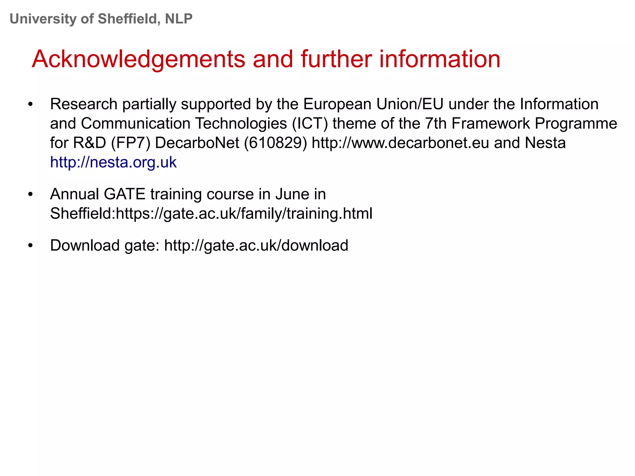 University of Sheffield, NLP
Acknowledgements and further information
● Research partially supported by the European Union/EU under the Information
and Communication Technologies (ICT) theme of the 7th Framework Programme
for R&D (FP7) DecarboNet (610829) http://www.decarbonet.eu and Nesta
http://nesta.org.uk
● Annual GATE training course in June in
Sheffield:https://gate.ac.uk/family/training.html
● Download gate: http://gate.ac.uk/download
 
