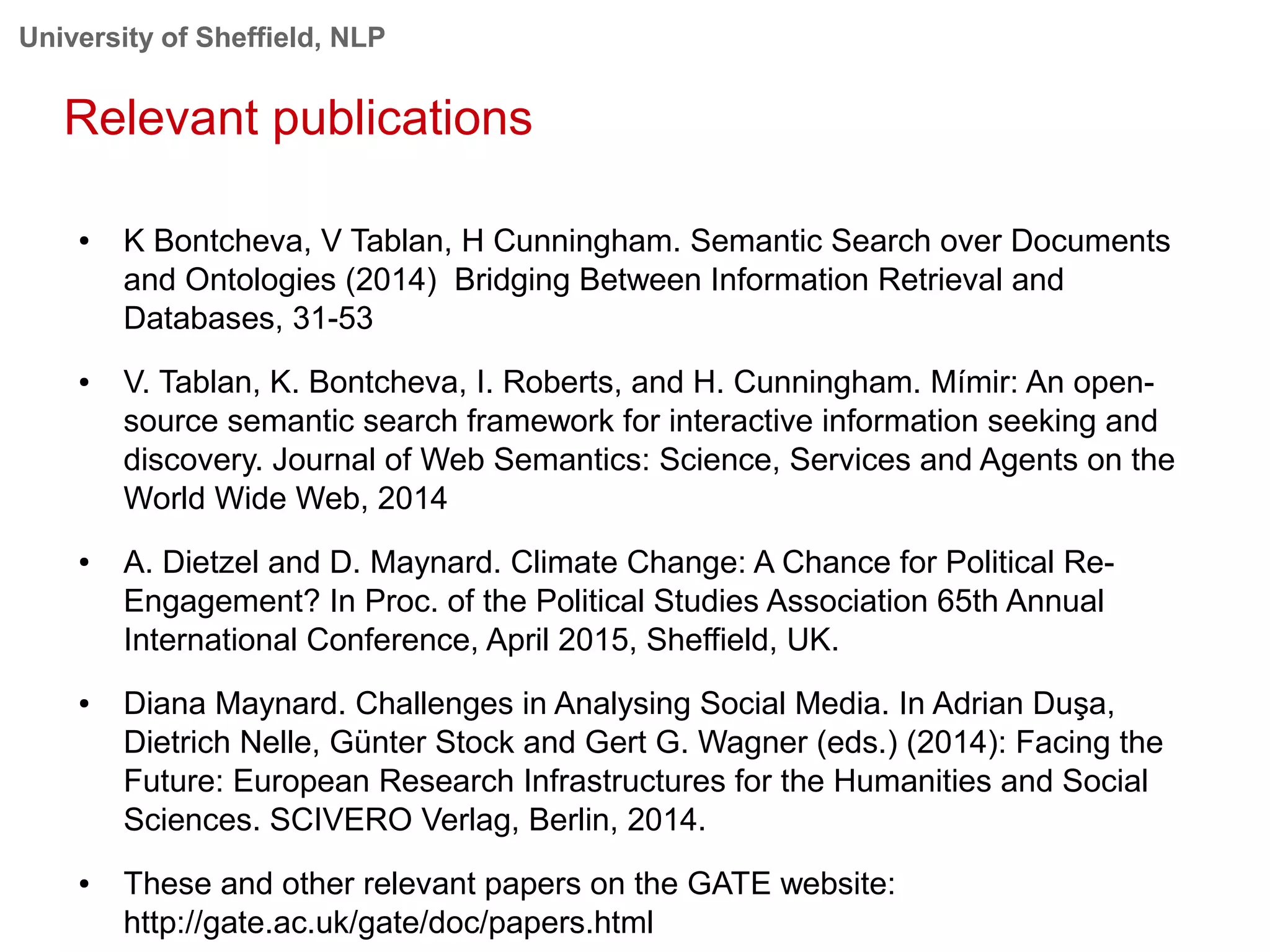 University of Sheffield, NLP
Relevant publications
● K Bontcheva, V Tablan, H Cunningham. Semantic Search over Documents
and Ontologies (2014) Bridging Between Information Retrieval and
Databases, 31-53
● V. Tablan, K. Bontcheva, I. Roberts, and H. Cunningham. Mímir: An open-
source semantic search framework for interactive information seeking and
discovery. Journal of Web Semantics: Science, Services and Agents on the
World Wide Web, 2014
● A. Dietzel and D. Maynard. Climate Change: A Chance for Political Re-
Engagement? In Proc. of the Political Studies Association 65th Annual
International Conference, April 2015, Sheffield, UK.
● Diana Maynard. Challenges in Analysing Social Media. In Adrian Duşa,
Dietrich Nelle, Günter Stock and Gert G. Wagner (eds.) (2014): Facing the
Future: European Research Infrastructures for the Humanities and Social
Sciences. SCIVERO Verlag, Berlin, 2014.
● These and other relevant papers on the GATE website:
http://gate.ac.uk/gate/doc/papers.html
 