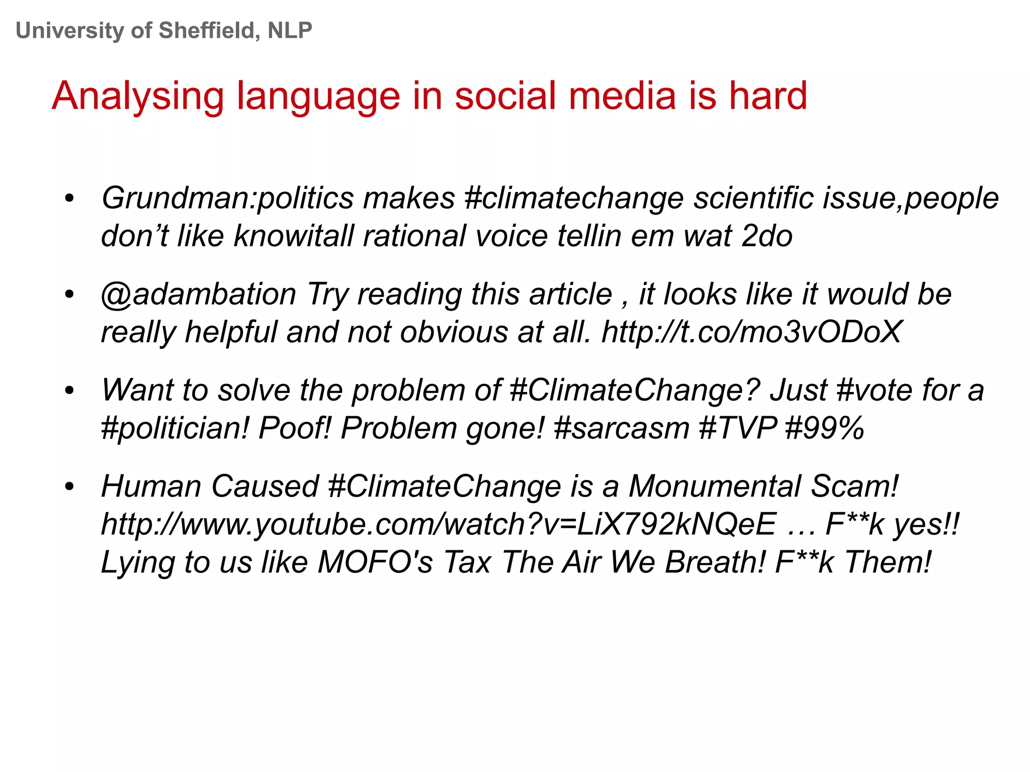 University of Sheffield, NLP
Analysing language in social media is hard
● Grundman:politics makes #climatechange scientific issue,people
don’t like knowitall rational voice tellin em wat 2do
● @adambation Try reading this article , it looks like it would be
really helpful and not obvious at all. http://t.co/mo3vODoX
● Want to solve the problem of #ClimateChange? Just #vote for a
#politician! Poof! Problem gone! #sarcasm #TVP #99%
● Human Caused #ClimateChange is a Monumental Scam!
http://www.youtube.com/watch?v=LiX792kNQeE … F**k yes!!
Lying to us like MOFO's Tax The Air We Breath! F**k Them!
 