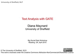 University of Sheffield, NLP
Text Analysis with GATE
Diana Maynard
University of Sheffield
Big Social Data Workshop
Reading, UK, April 2015
© The University of Sheffield, 2015
This work is licensed under the Creative Commons Attribution-NonCommercial-ShareAlike Licence
 