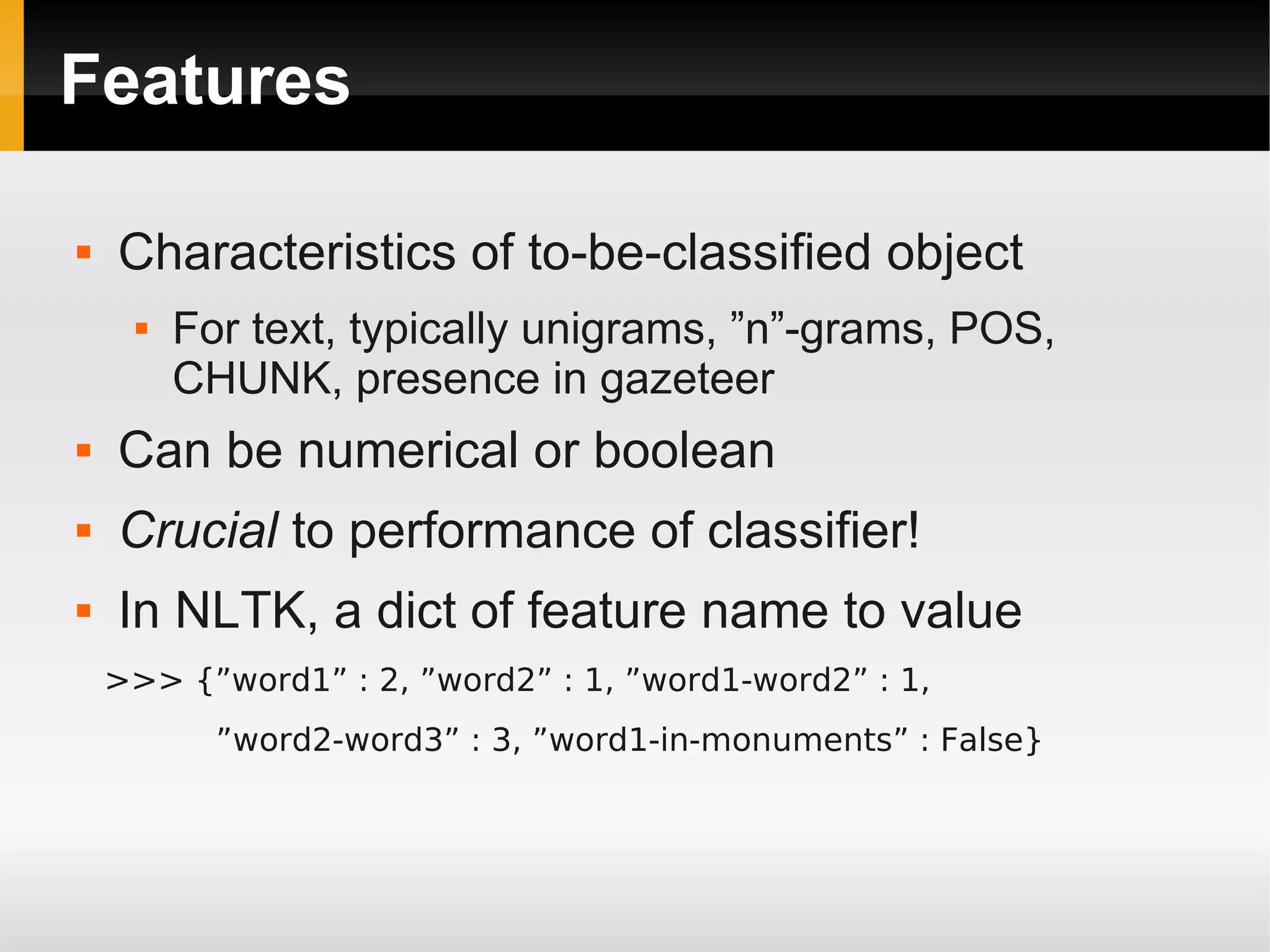Features
 Characteristics of to-be-classified object
 For text, typically unigrams, ”n”-grams, POS,
CHUNK, presence in gazeteer
 Can be numerical or boolean
 Crucial to performance of classifier!
 In NLTK, a dict of feature name to value
>>> {”word1” : 2, ”word2” : 1, ”word1-word2” : 1,
”word2-word3” : 3, ”word1-in-monuments” : False}
 