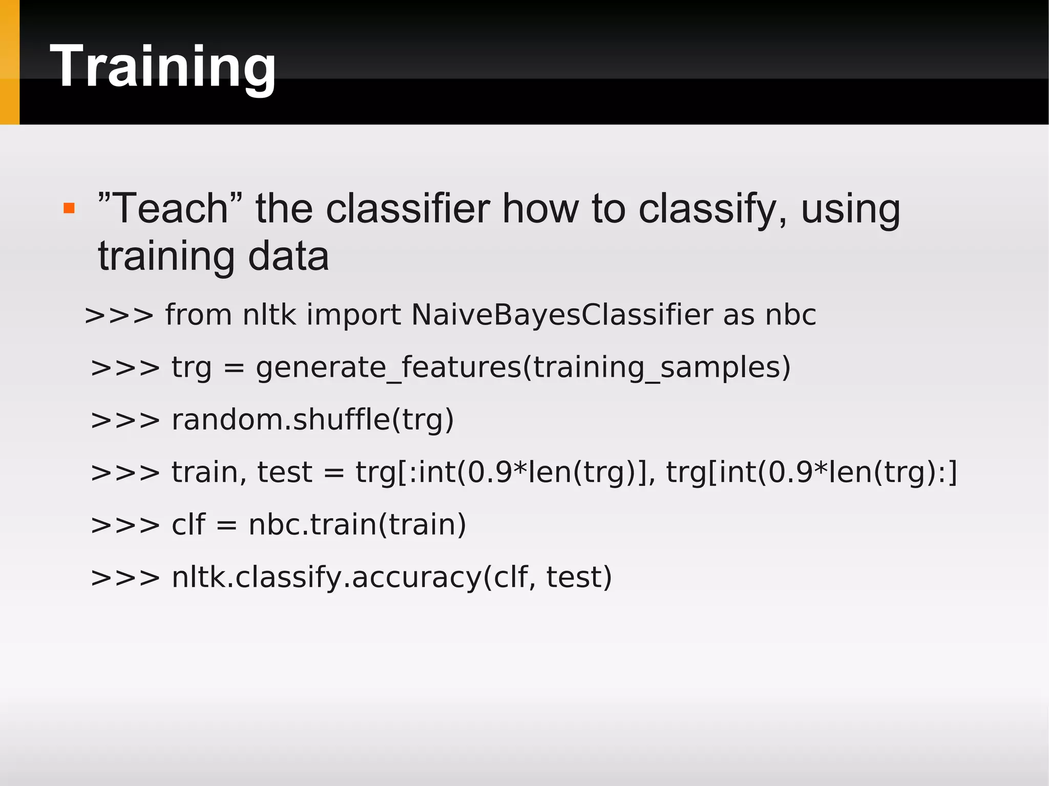 Training
 ”Teach” the classifier how to classify, using
training data
>>> from nltk import NaiveBayesClassifier as nbc
>>> trg = generate_features(training_samples)
>>> random.shuffle(trg)
>>> train, test = trg[:int(0.9*len(trg)], trg[int(0.9*len(trg):]
>>> clf = nbc.train(train)
>>> nltk.classify.accuracy(clf, test)
 