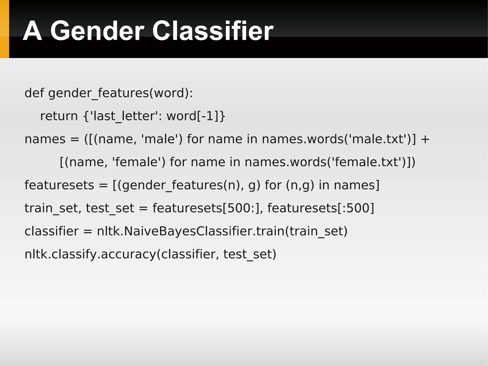A Gender Classifier
def gender_features(word):
return {'last_letter': word[-1]}
names = ([(name, 'male') for name in names.words('male.txt')] +
[(name, 'female') for name in names.words('female.txt')])
featuresets = [(gender_features(n), g) for (n,g) in names]
train_set, test_set = featuresets[500:], featuresets[:500]
classifier = nltk.NaiveBayesClassifier.train(train_set)
nltk.classify.accuracy(classifier, test_set)
 