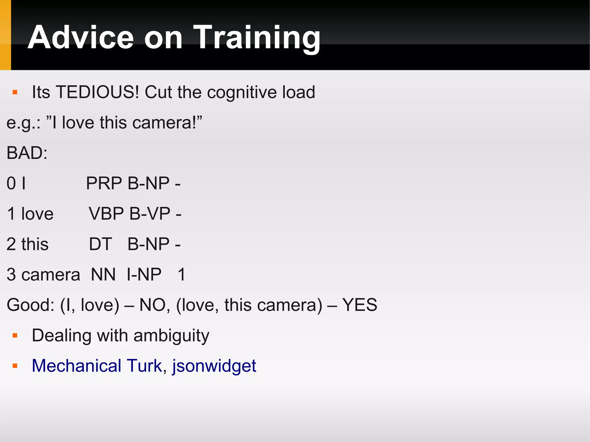 Advice on Training
 Its TEDIOUS! Cut the cognitive load
e.g.: ”I love this camera!”
BAD:
0 I PRP B-NP -
1 love VBP B-VP -
2 this DT B-NP -
3 camera NN I-NP 1
Good: (I, love) – NO, (love, this camera) – YES
 Dealing with ambiguity
 Mechanical Turk, jsonwidget
 