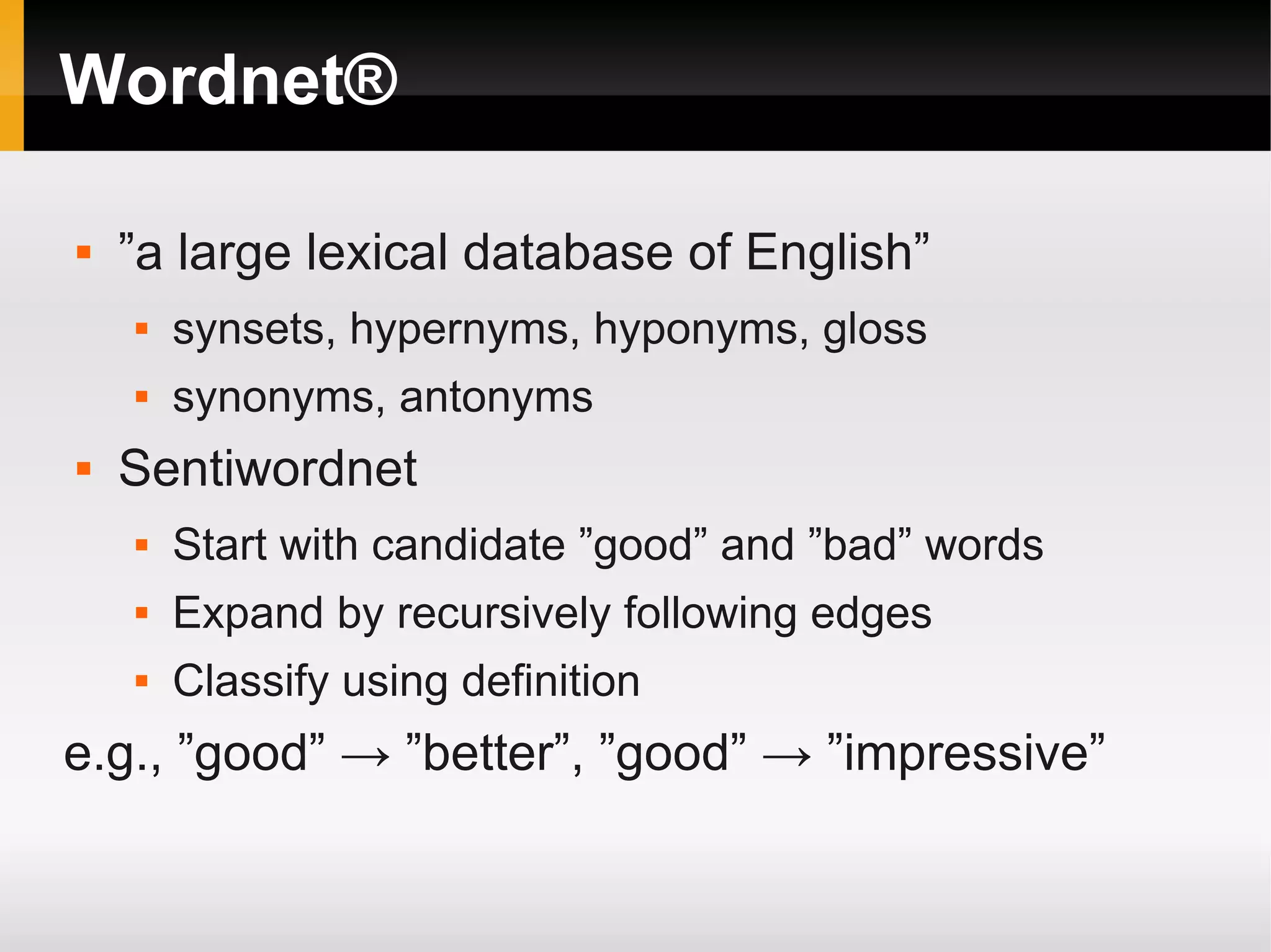 Wordnet®
 ”a large lexical database of English”
 synsets, hypernyms, hyponyms, gloss
 synonyms, antonyms
 Sentiwordnet
 Start with candidate ”good” and ”bad” words
 Expand by recursively following edges
 Classify using definition
e.g., ”good” → ”better”, ”good” → ”impressive”
 