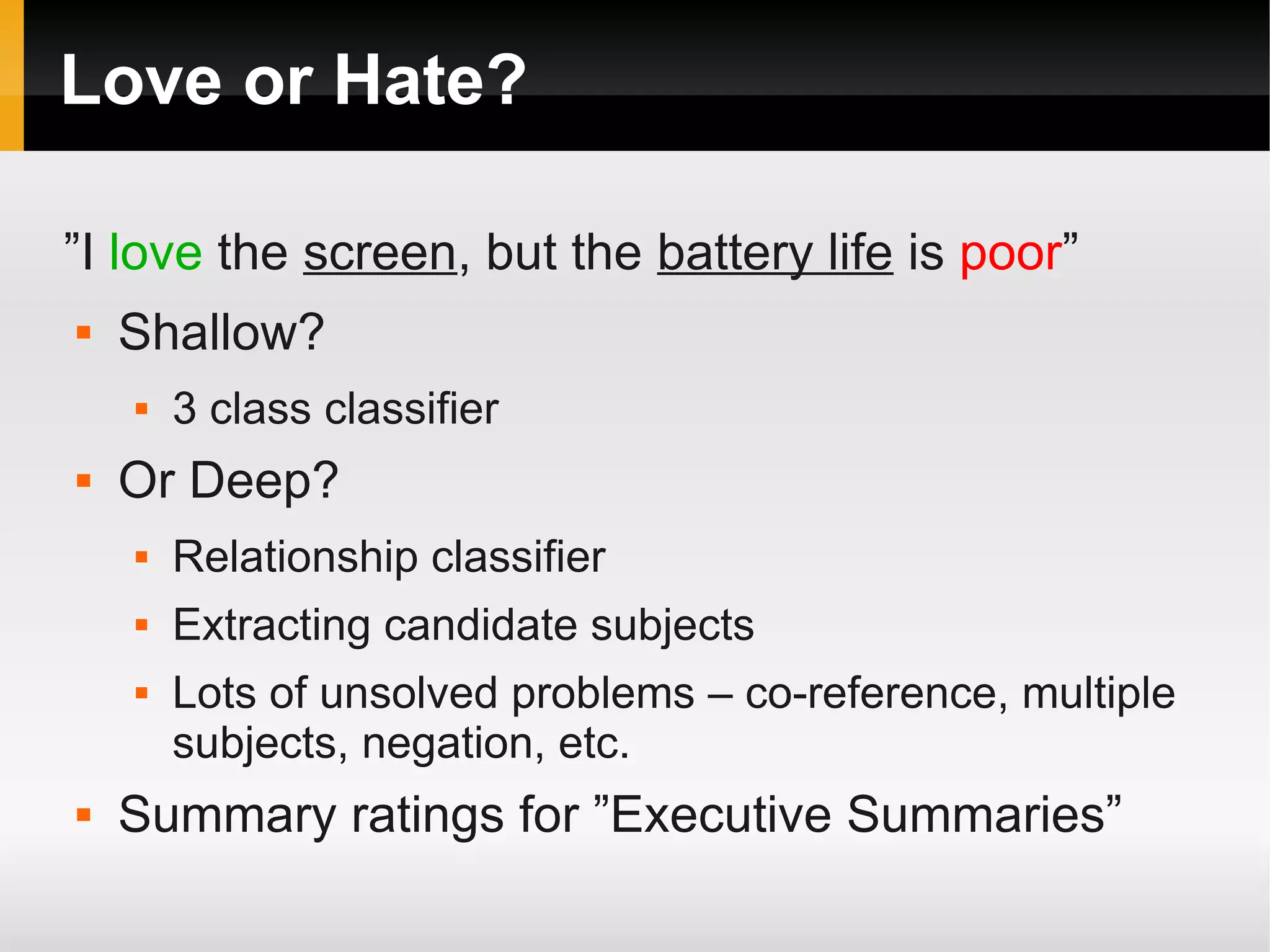 Love or Hate?
”I love the screen, but the battery life is poor”
 Shallow?
 3 class classifier
 Or Deep?
 Relationship classifier
 Extracting candidate subjects
 Lots of unsolved problems – co-reference, multiple
subjects, negation, etc.
 Summary ratings for ”Executive Summaries”
 