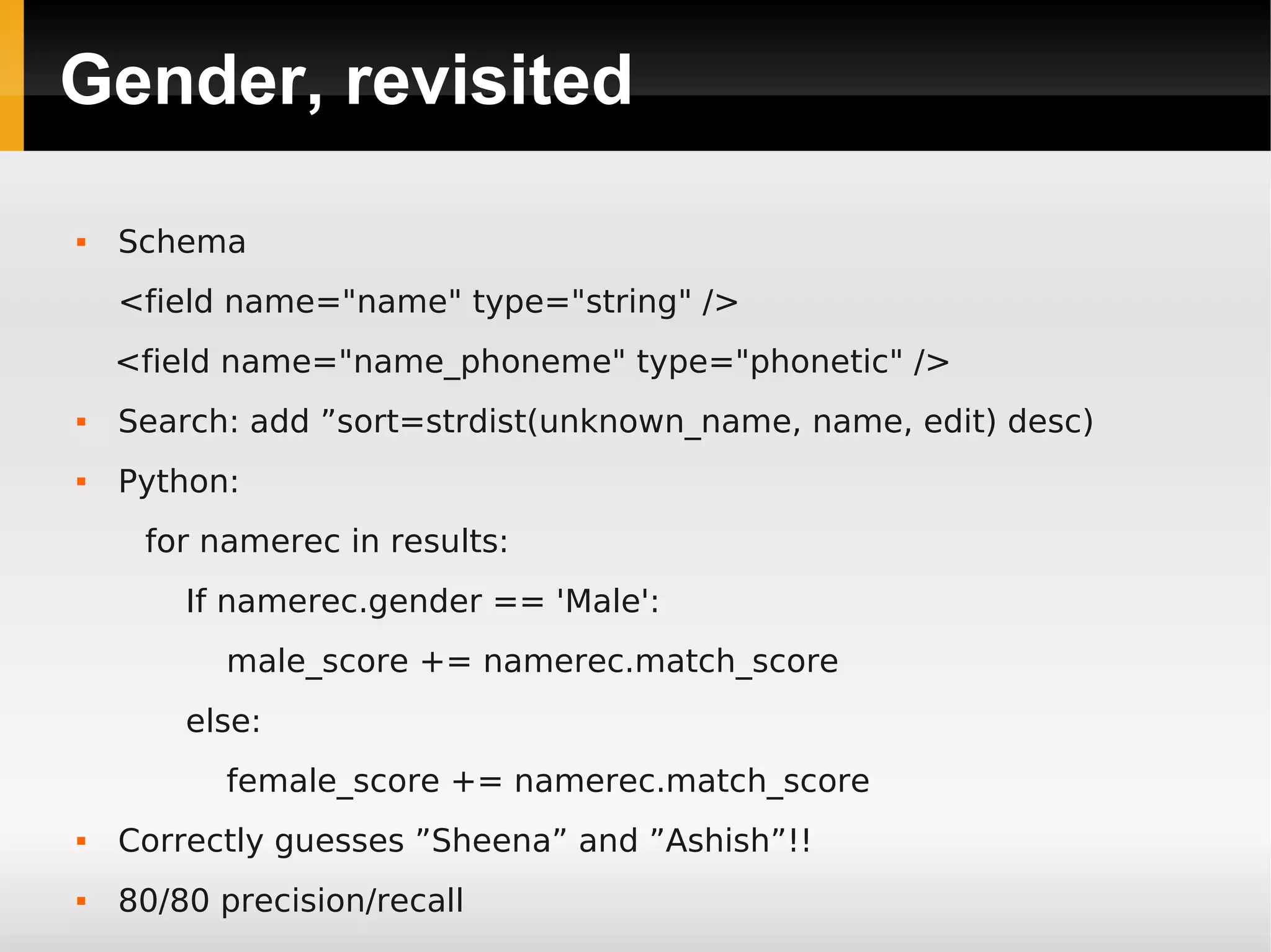 Gender, revisited
 Schema
<field name="name" type="string" />
<field name="name_phoneme" type="phonetic" />
 Search: add ”sort=strdist(unknown_name, name, edit) desc)
 Python:
for namerec in results:
If namerec.gender == 'Male':
male_score += namerec.match_score
else:
female_score += namerec.match_score
 Correctly guesses ”Sheena” and ”Ashish”!!
 80/80 precision/recall
 