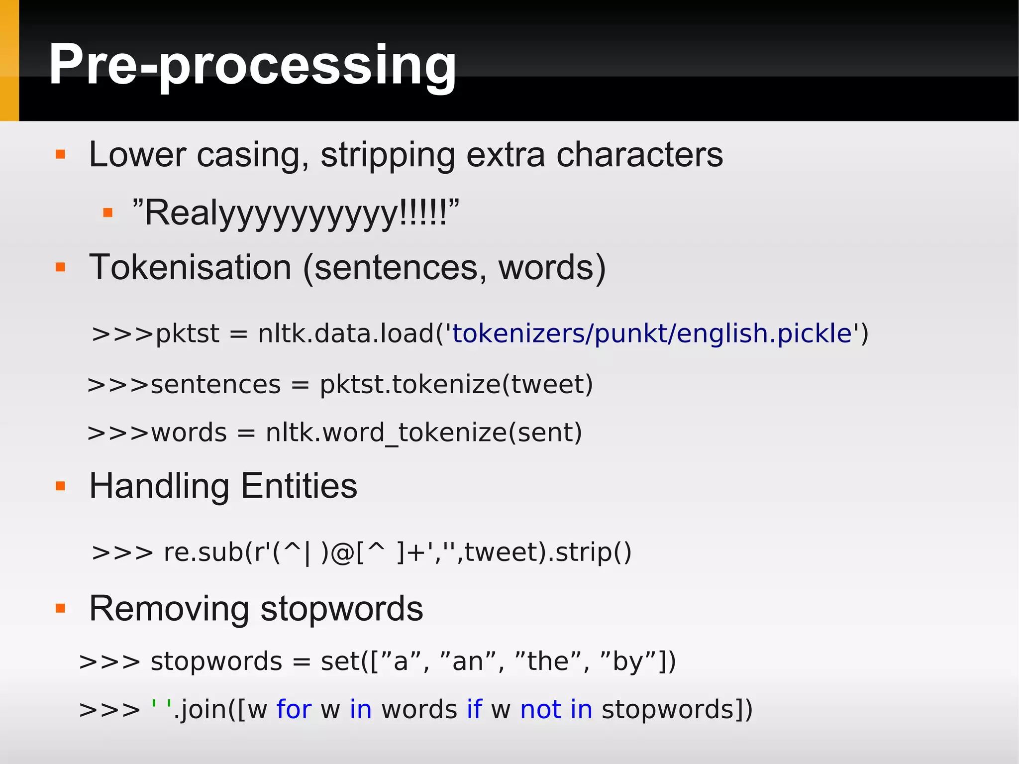 Pre-processing
 Lower casing, stripping extra characters
 ”Realyyyyyyyyyy!!!!!”
 Tokenisation (sentences, words)
>>>pktst = nltk.data.load('tokenizers/punkt/english.pickle')
>>>sentences = pktst.tokenize(tweet)
>>>words = nltk.word_tokenize(sent)
 Handling Entities
>>> re.sub(r'(^| )@[^ ]+','',tweet).strip()
 Removing stopwords
>>> stopwords = set([”a”, ”an”, ”the”, ”by”])
>>> ' '.join([w for w in words if w not in stopwords])
 