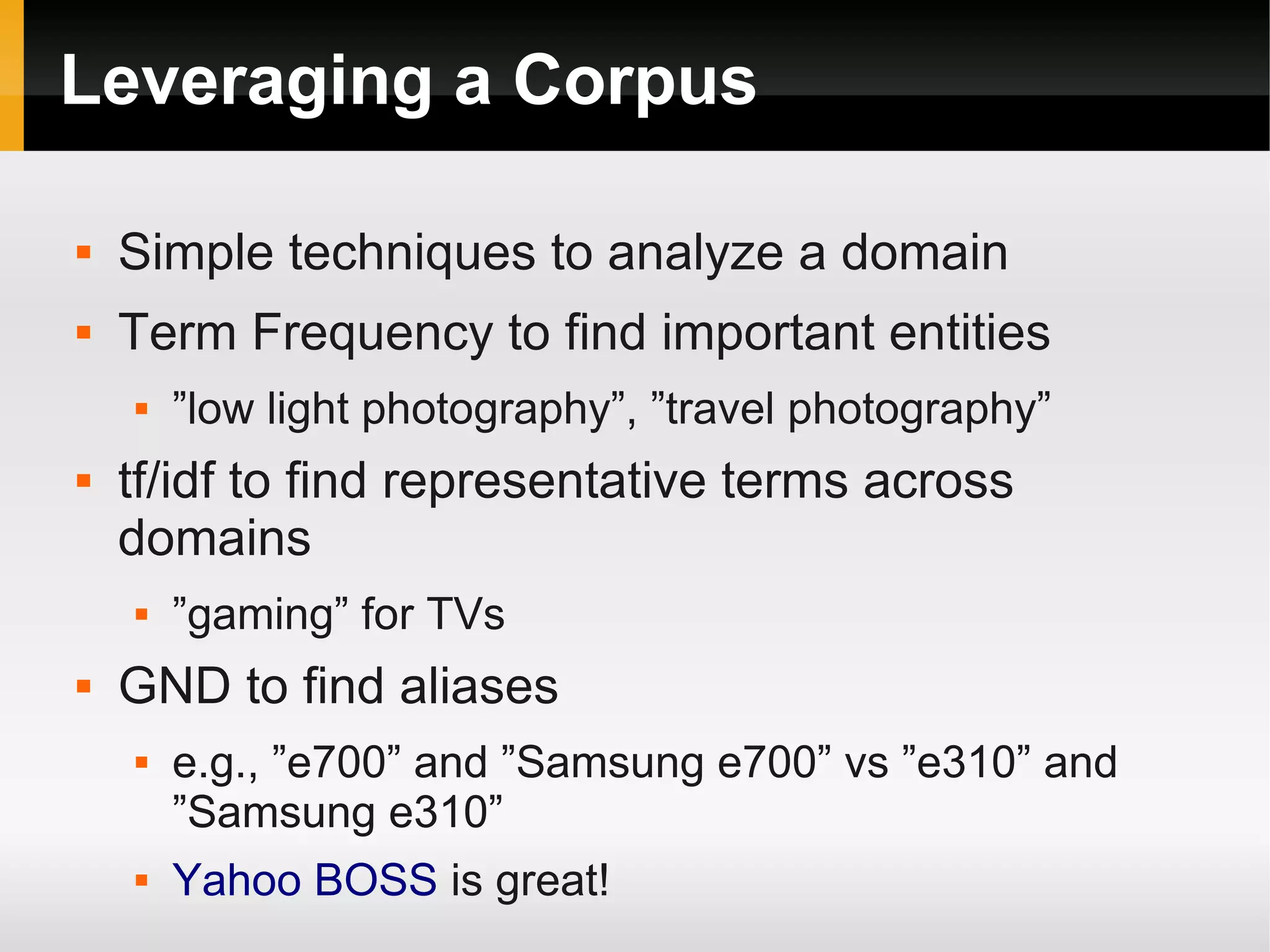 Leveraging a Corpus
 Simple techniques to analyze a domain
 Term Frequency to find important entities
 ”low light photography”, ”travel photography”
 tf/idf to find representative terms across
domains
 ”gaming” for TVs
 GND to find aliases
 e.g., ”e700” and ”Samsung e700” vs ”e310” and
”Samsung e310”
 Yahoo BOSS is great!
 