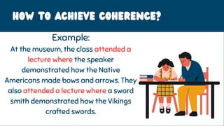 HOW to achieve coherence?
Example:
At the museum, the class attended a
lecture where the speaker
demonstrated how the Native
Americans made bows and arrows. They
also attended a lecture where a sword
smith demonstrated how the Vikings
crafted swords.
 