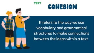 COHEsion
It refers to the way we use
vocabulary and grammatical
structures to make connections
between the ideas within a text.
text
 