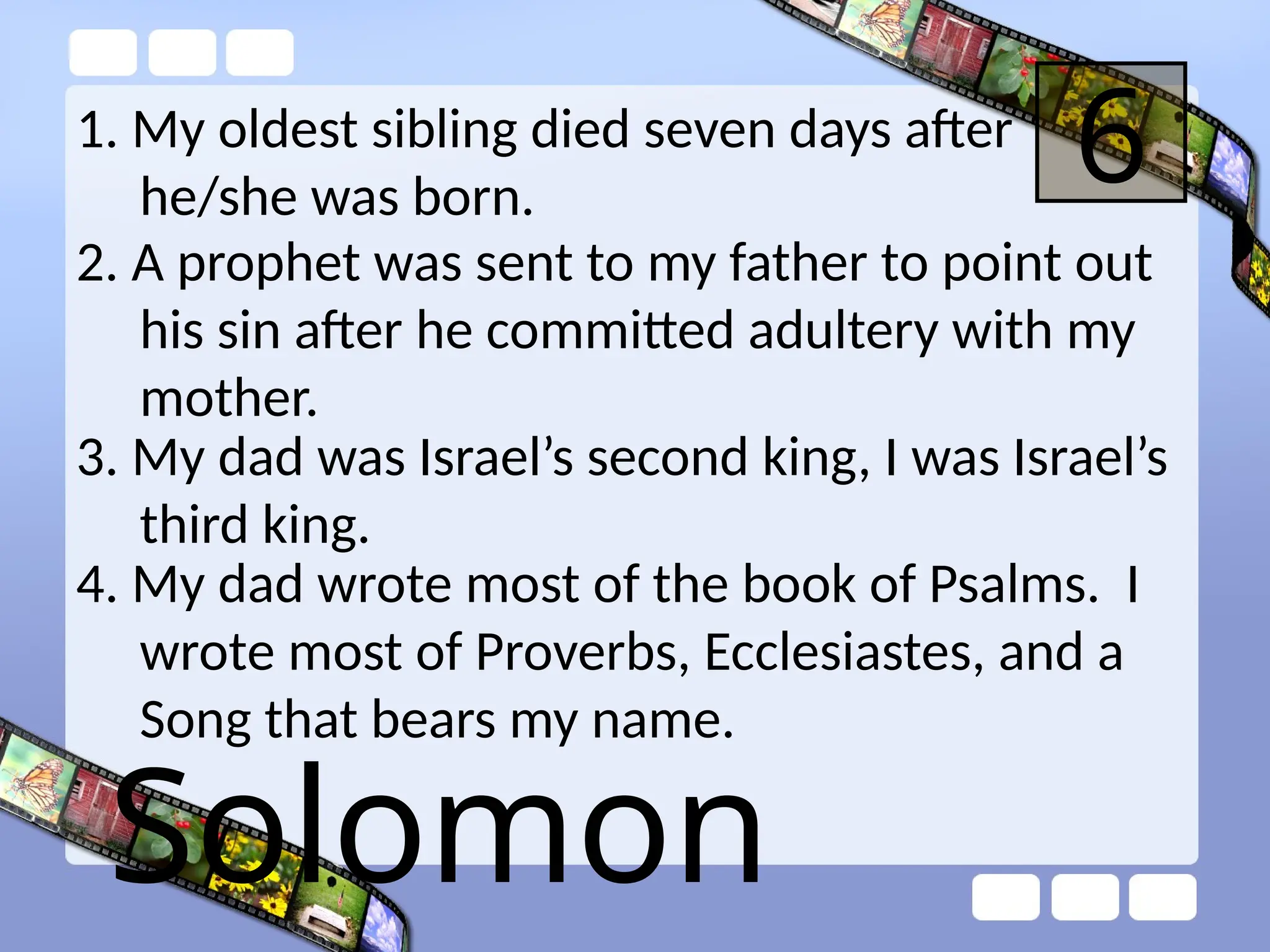 1. My oldest sibling died seven days after
he/she was born.
6
2. A prophet was sent to my father to point out
his sin after he committed adultery with my
mother.
3. My dad was Israel’s second king, I was Israel’s
third king.
4. My dad wrote most of the book of Psalms. I
wrote most of Proverbs, Ecclesiastes, and a
Song that bears my name.
Solomon
 