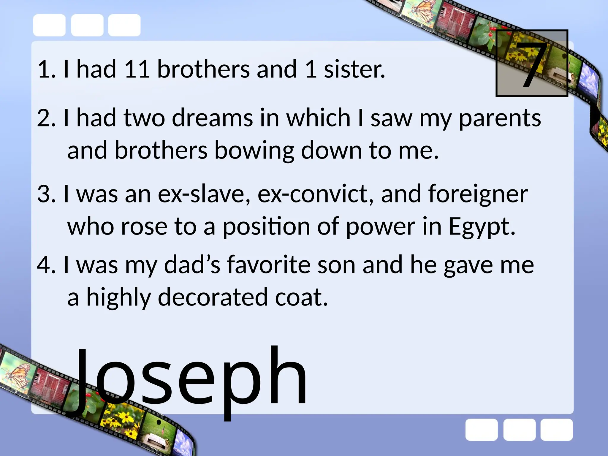 1. I had 11 brothers and 1 sister. 7
2. I had two dreams in which I saw my parents
and brothers bowing down to me.
3. I was an ex-slave, ex-convict, and foreigner
who rose to a position of power in Egypt.
4. I was my dad’s favorite son and he gave me
a highly decorated coat.
Joseph
 
