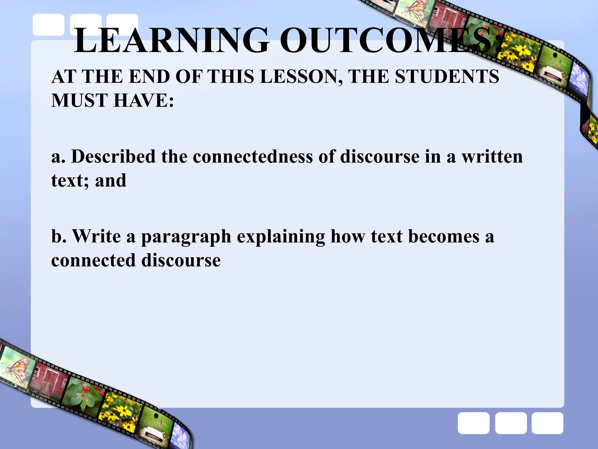 LEARNING OUTCOMES:
AT THE END OF THIS LESSON, THE STUDENTS
MUST HAVE:
a. Described the connectedness of discourse in a written
text; and
b. Write a paragraph explaining how text becomes a
connected discourse
 