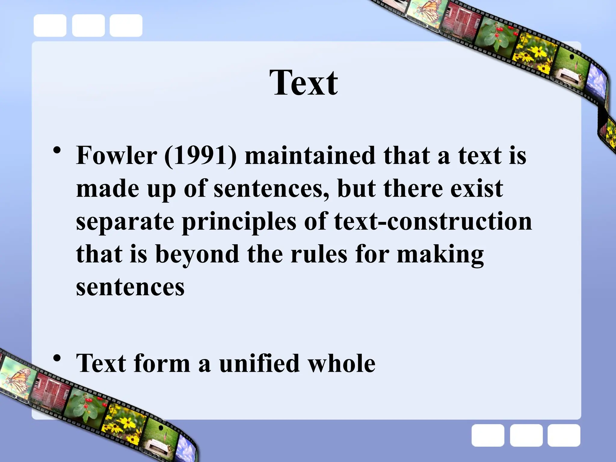 Text
• Fowler (1991) maintained that a text is
made up of sentences, but there exist
separate principles of text-construction
that is beyond the rules for making
sentences
• Text form a unified whole
 