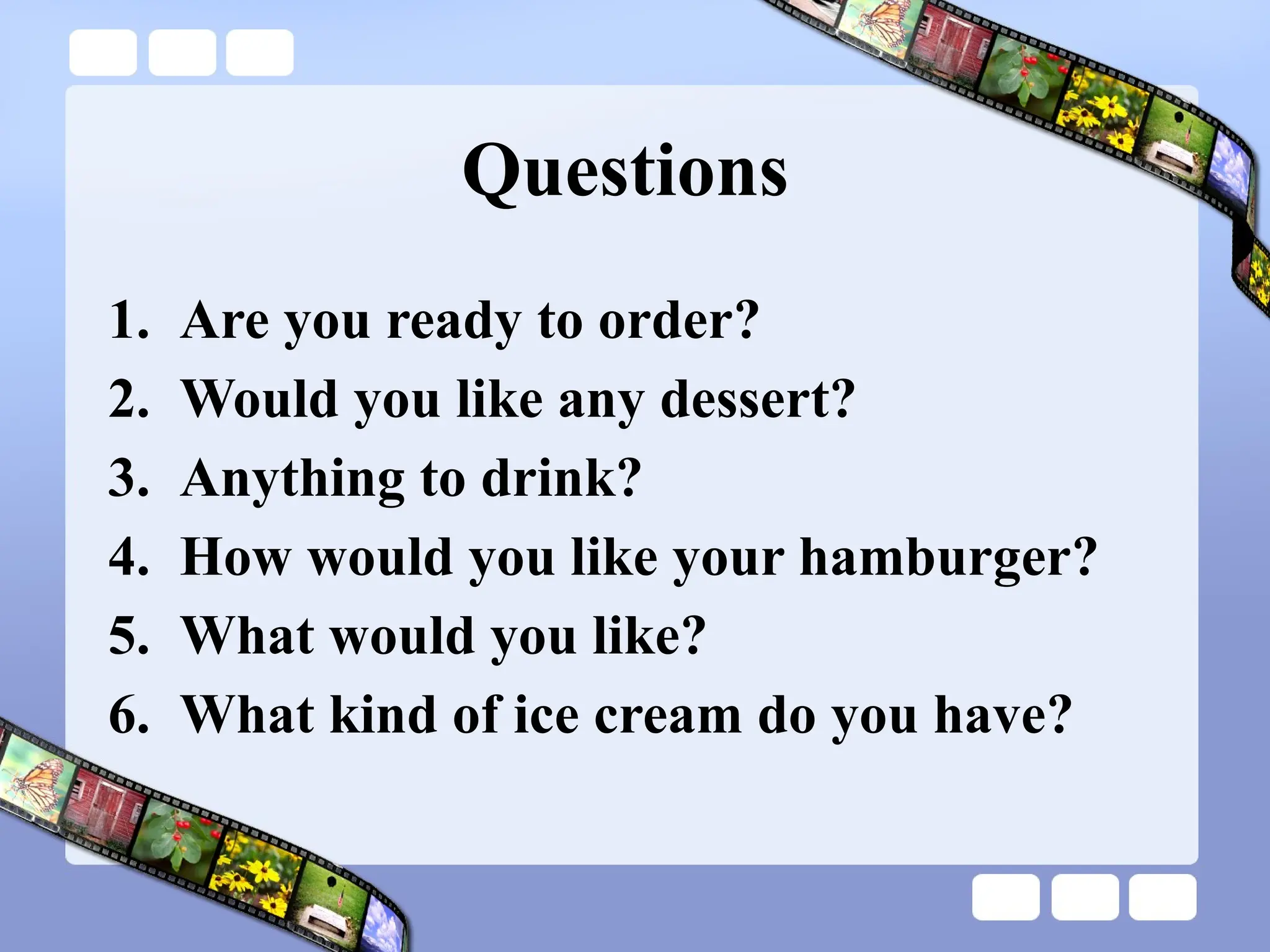Questions
1. Are you ready to order?
2. Would you like any dessert?
3. Anything to drink?
4. How would you like your hamburger?
5. What would you like?
6. What kind of ice cream do you have?
 