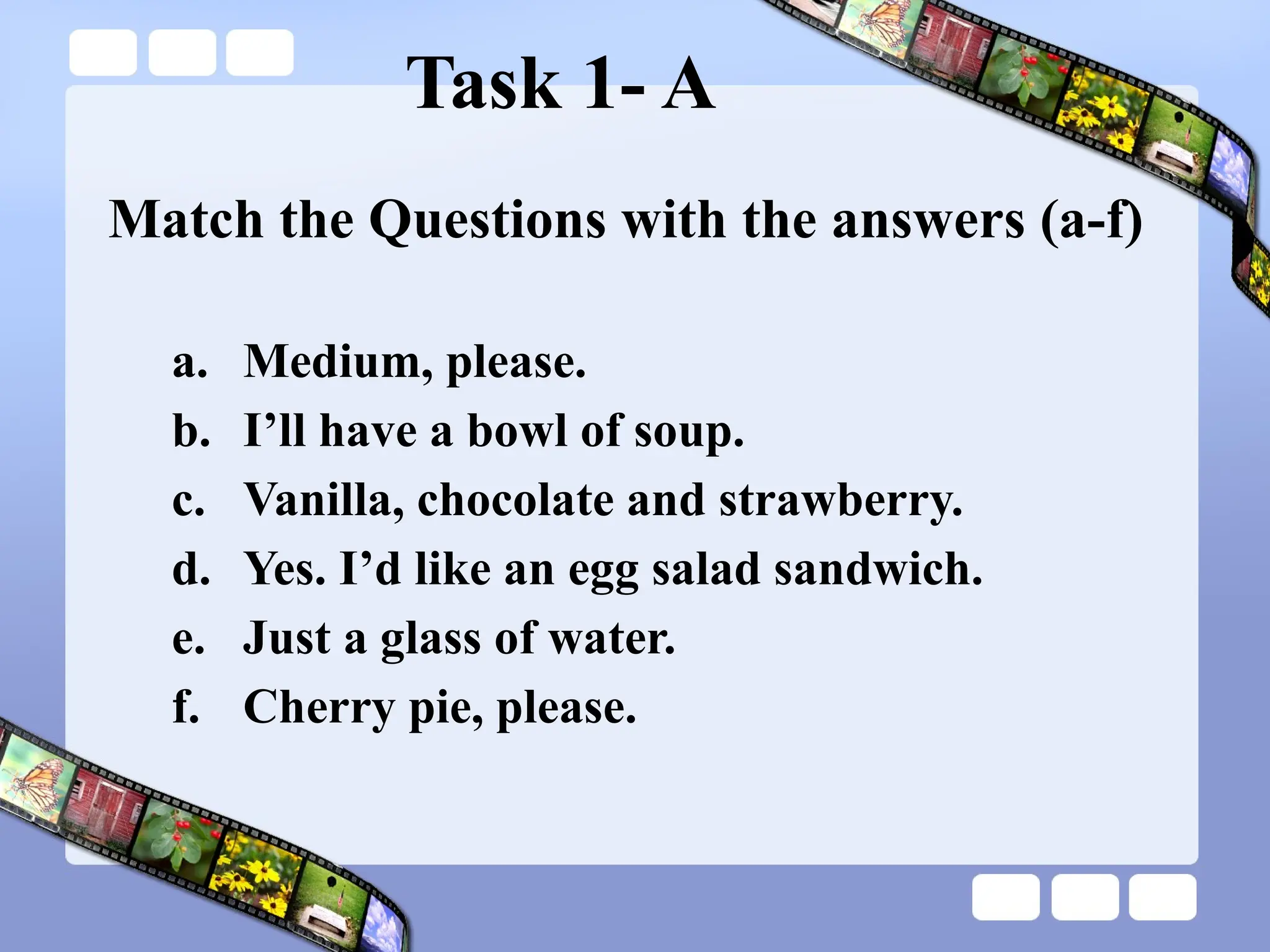 Task 1- A
Match the Questions with the answers (a-f)
a. Medium, please.
b. I’ll have a bowl of soup.
c. Vanilla, chocolate and strawberry.
d. Yes. I’d like an egg salad sandwich.
e. Just a glass of water.
f. Cherry pie, please.
 