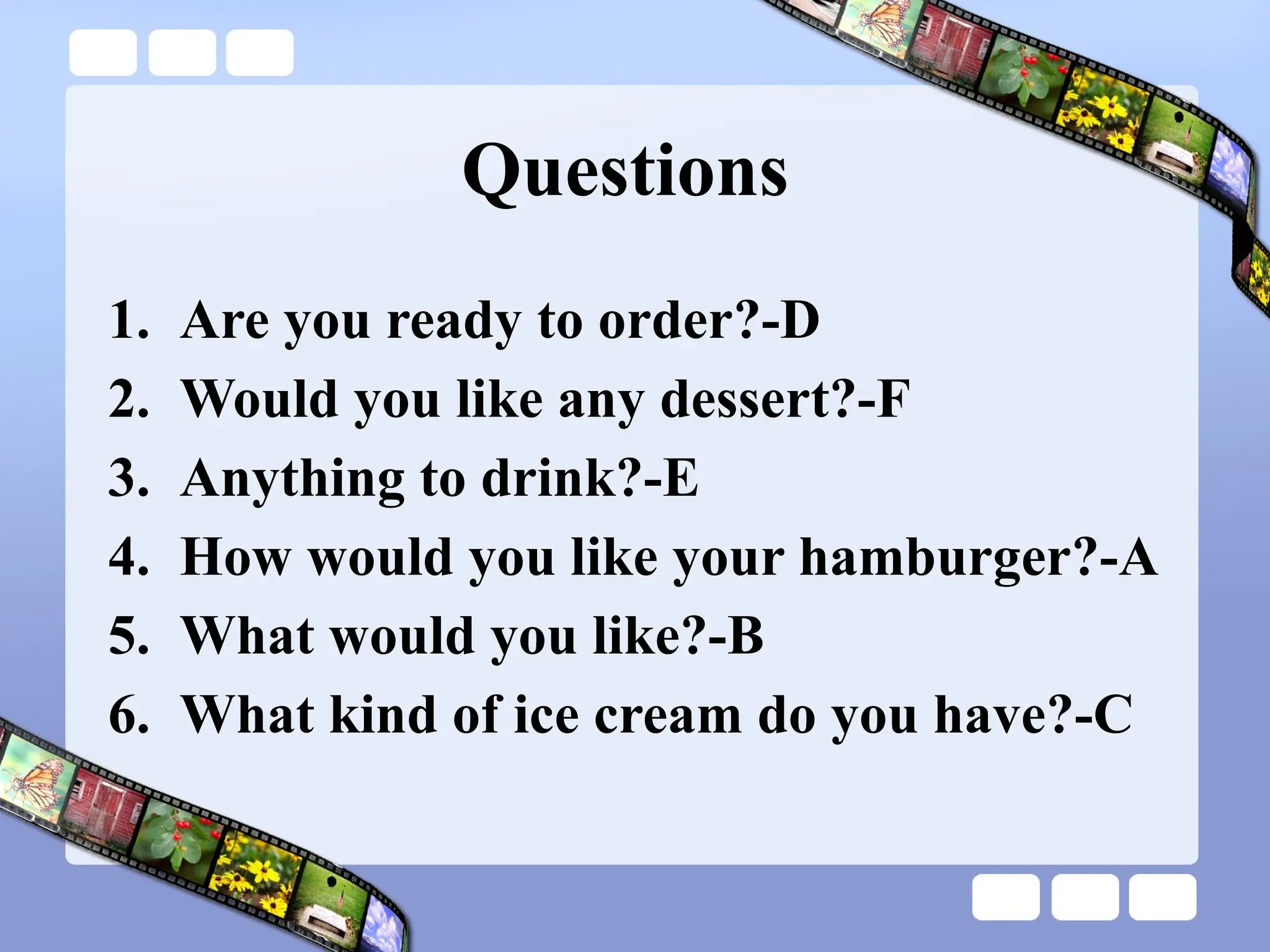 Questions
1. Are you ready to order?-D
2. Would you like any dessert?-F
3. Anything to drink?-E
4. How would you like your hamburger?-A
5. What would you like?-B
6. What kind of ice cream do you have?-C
 