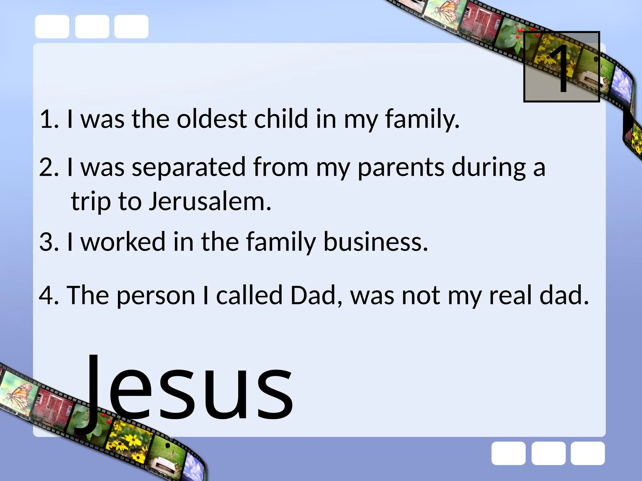 1. I was the oldest child in my family.
1
2. I was separated from my parents during a
trip to Jerusalem.
3. I worked in the family business.
4. The person I called Dad, was not my real dad.
Jesus
 