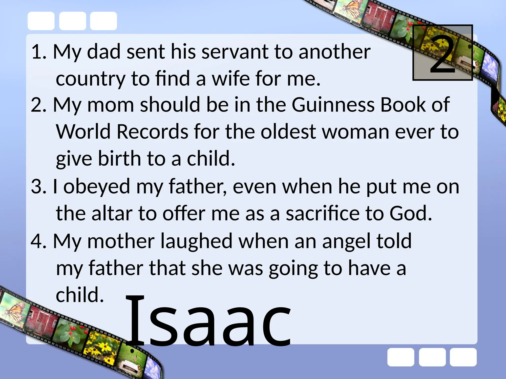 1. My dad sent his servant to another
country to find a wife for me.
2
2. My mom should be in the Guinness Book of
World Records for the oldest woman ever to
give birth to a child.
3. I obeyed my father, even when he put me on
the altar to offer me as a sacrifice to God.
4. My mother laughed when an angel told
my father that she was going to have a
child.
Isaac
 