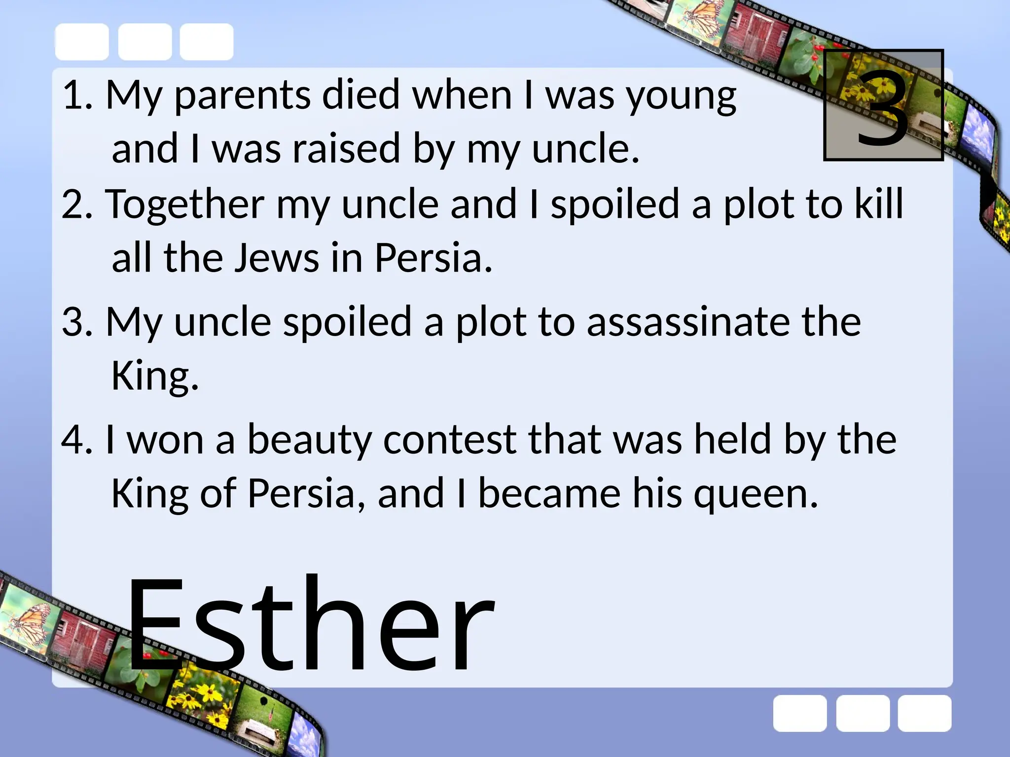 1. My parents died when I was young
and I was raised by my uncle. 3
2. Together my uncle and I spoiled a plot to kill
all the Jews in Persia.
3. My uncle spoiled a plot to assassinate the
King.
4. I won a beauty contest that was held by the
King of Persia, and I became his queen.
Esther
 