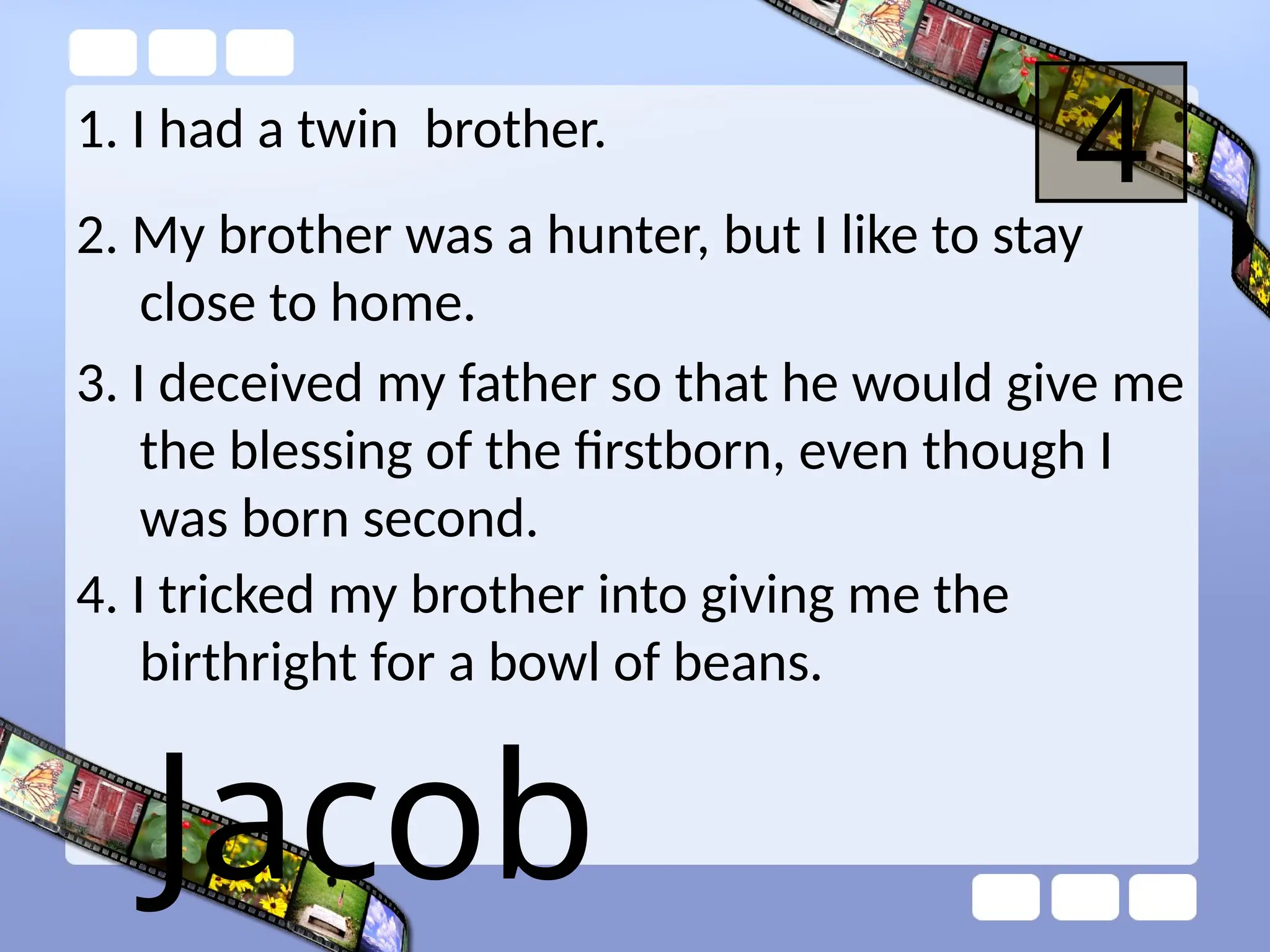 1. I had a twin brother.
4
2. My brother was a hunter, but I like to stay
close to home.
3. I deceived my father so that he would give me
the blessing of the firstborn, even though I
was born second.
4. I tricked my brother into giving me the
birthright for a bowl of beans.
Jacob
 