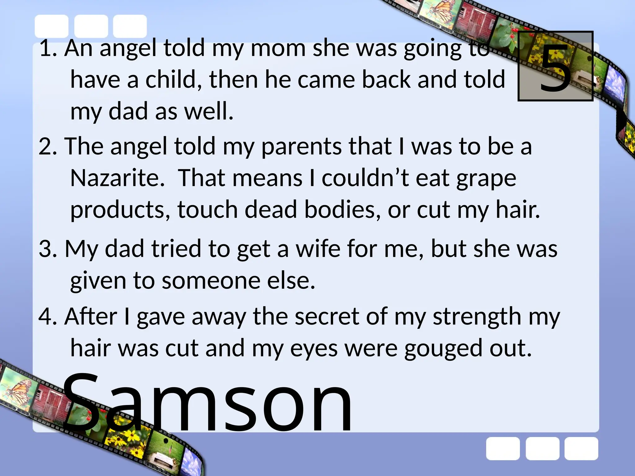 1. An angel told my mom she was going to
have a child, then he came back and told
my dad as well.
5
2. The angel told my parents that I was to be a
Nazarite. That means I couldn’t eat grape
products, touch dead bodies, or cut my hair.
3. My dad tried to get a wife for me, but she was
given to someone else.
4. After I gave away the secret of my strength my
hair was cut and my eyes were gouged out.
Samson
 