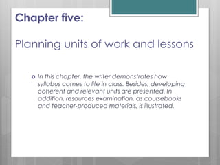 Chapter five:
Planning units of work and lessons
 In this chapter, the writer demonstrates how
syllabus comes to life in class. Besides, developing
coherent and relevant units are presented. In
addition, resources examination, as coursebooks
and teacher-produced materials, is illustrated.
 