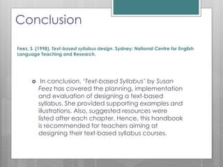 Conclusion
 In conclusion, ‘Text-based Syllabus’ by Susan
Feez has covered the planning, implementation
and evaluation of designing a text-based
syllabus. She provided supporting examples and
illustrations. Also, suggested resources were
listed after each chapter. Hence, this handbook
is recommended for teachers aiming at
designing their text-based syllabus courses.
Feez, S. (1998). Text-based syllabus design. Sydney: National Centre for English
Language Teaching and Research.
 