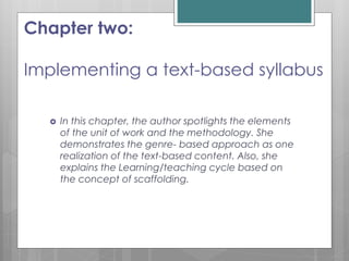 Chapter two:
Implementing a text-based syllabus
 In this chapter, the author spotlights the elements
of the unit of work and the methodology. She
demonstrates the genre- based approach as one
realization of the text-based content. Also, she
explains the Learning/teaching cycle based on
the concept of scaffolding.
 