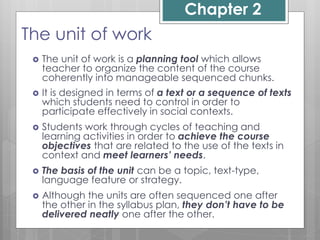 Chapter 2
The unit of work
 The unit of work is a planning tool which allows
teacher to organize the content of the course
coherently into manageable sequenced chunks.
 It is designed in terms of a text or a sequence of texts
which students need to control in order to
participate effectively in social contexts.
 Students work through cycles of teaching and
learning activities in order to achieve the course
objectives that are related to the use of the texts in
context and meet learners’ needs.
 The basis of the unit can be a topic, text-type,
language feature or strategy.
 Although the units are often sequenced one after
the other in the syllabus plan, they don’t have to be
delivered neatly one after the other.
 