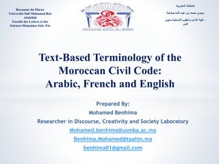 Text-Based Terminology of the
Moroccan Civil Code:
Arabic, French and English
Royaume du Maroc
Université Sidi Mohamed Ben
Abdellah
Faculté des Lettres et des
Sciences Humaines Saïs -Fès
Prepared By:
Mohamed Benhima
Researcher in Discourse, Creativity and Society Laboratory
Mohamed.benhima@usmba.ac.ma
Benhima.Mohamed@taalim.ma
benhima01@gmail.com
‫المغربيـة‬ ‫المملكـة‬
‫جـامعـة‬ ‫اللـه‬ ‫عبـد‬ ‫بـن‬ ‫محـمد‬ ‫سيـدي‬
‫سايس‬ ‫االنسانية‬ ‫والعلوم‬ ‫اآلداب‬ ‫كلية‬ –
‫فاس‬
 