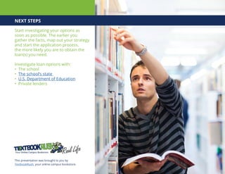 NEXT STEPS
Start investigating your options as
soon as possible. The earlier you
gather the facts, map out your strategy
and start the application process,
the more likely you are to obtain the
loan(s) you need.
Investigate loan options with:
• The school
• The school’s state
• U.S. Department of Education
• Private lenders
This presentation was brought to you by
TextbookRush, your online campus bookstore.
 