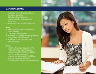 3. PERKINS LOANS
• Available for undergraduate and
graduate students
• Based on financial need
• Loans made by and repaid to
the school
• Maximum load amount is limited
Pros
• Helps students with exceptional
financial need
• Low, fixed interest rate
• Available to undergraduate, graduate
and professional students
• Available to full-time and part-
time students
Cons
• Not all schools participate in the
Federal Perkins Loan Program
• Loan amount limited to $5,500 per
year for undergraduates
• Loan amount limited to $8,000 per
year for graduate students
• Funds limited, so you must apply early
 