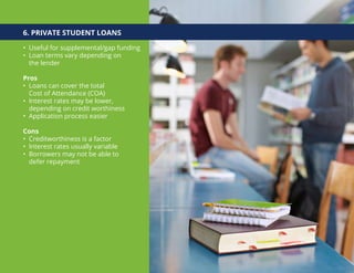 6. PRIVATE STUDENT LOANS
• Useful for supplemental/gap funding
• Loan terms vary depending on
the lender
Pros
• Loans can cover the total
Cost of Attendance (COA)
• Interest rates may be lower,
depending on credit worthiness
• Application process easier
Cons
• Creditworthiness is a factor
• Interest rates usually variable
• Borrowers may not be able to
defer repayment
 