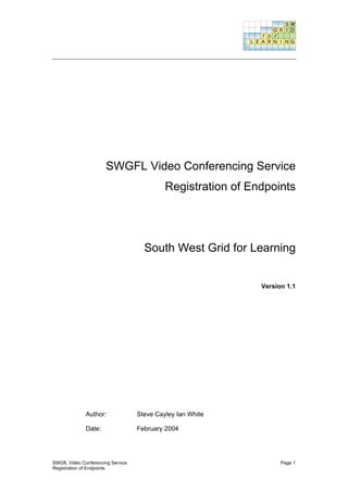 SWGFL Video Conferencing Service
                                            Registration of Endpoints




                                     South West Grid for Learning


                                                              Version 1.1




              Author:              Steve Cayley Ian White

              Date:                February 2004




SWGfL Video Conferencing Service                                    Page 1
Registration of Endpoints
 