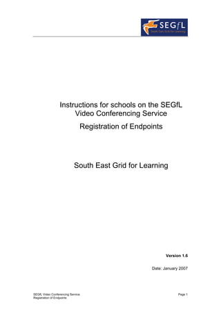 Instructions for schools on the SEGfL
                       Video Conferencing Service
                               Registration of Endpoints




                            South East Grid for Learning




                                                           Version 1.6


                                                    Date: January 2007




SEGfL Video Conferencing Service                                 Page 1
Registration of Endpoints
 
