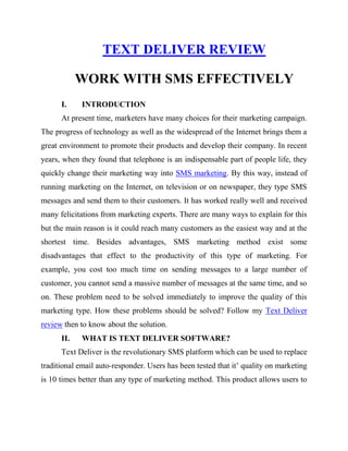TEXT DELIVER REVIEW
WORK WITH SMS EFFECTIVELY
I. INTRODUCTION
At present time, marketers have many choices for their marketing campaign.
The progress of technology as well as the widespread of the Internet brings them a
great environment to promote their products and develop their company. In recent
years, when they found that telephone is an indispensable part of people life, they
quickly change their marketing way into SMS marketing. By this way, instead of
running marketing on the Internet, on television or on newspaper, they type SMS
messages and send them to their customers. It has worked really well and received
many felicitations from marketing experts. There are many ways to explain for this
but the main reason is it could reach many customers as the easiest way and at the
shortest time. Besides advantages, SMS marketing method exist some
disadvantages that effect to the productivity of this type of marketing. For
example, you cost too much time on sending messages to a large number of
customer, you cannot send a massive number of messages at the same time, and so
on. These problem need to be solved immediately to improve the quality of this
marketing type. How these problems should be solved? Follow my Text Deliver
review then to know about the solution.
II. WHAT IS TEXT DELIVER SOFTWARE?
Text Deliver is the revolutionary SMS platform which can be used to replace
traditional email auto-responder. Users has been tested that it’ quality on marketing
is 10 times better than any type of marketing method. This product allows users to
 