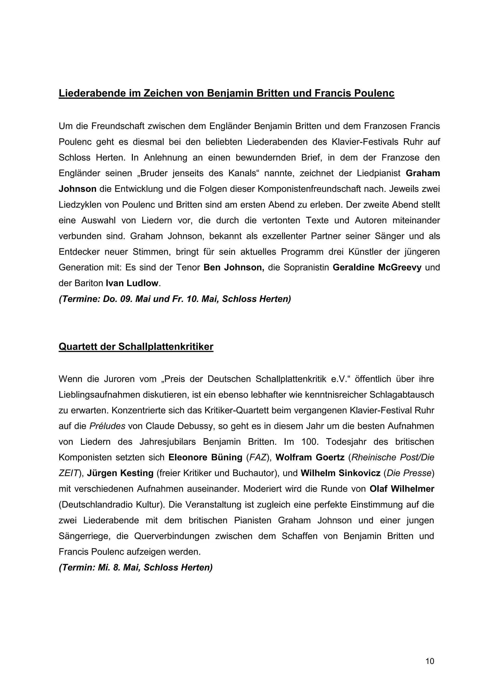 Liederabende im Zeichen von Benjamin Britten und Francis Poulenc


Um die Freundschaft zwischen dem Engländer Benjamin Britten und dem Franzosen Francis
Poulenc geht es diesmal bei den beliebten Liederabenden des Klavier-Festivals Ruhr auf
Schloss Herten. In Anlehnung an einen bewundernden Brief, in dem der Franzose den
Engländer seinen „Bruder jenseits des Kanals“ nannte, zeichnet der Liedpianist Graham
Johnson die Entwicklung und die Folgen dieser Komponistenfreundschaft nach. Jeweils zwei
Liedzyklen von Poulenc und Britten sind am ersten Abend zu erleben. Der zweite Abend stellt
eine Auswahl von Liedern vor, die durch die vertonten Texte und Autoren miteinander
verbunden sind. Graham Johnson, bekannt als exzellenter Partner seiner Sänger und als
Entdecker neuer Stimmen, bringt für sein aktuelles Programm drei Künstler der jüngeren
Generation mit: Es sind der Tenor Ben Johnson, die Sopranistin Geraldine McGreevy und
der Bariton Ivan Ludlow.
(Termine: Do. 09. Mai und Fr. 10. Mai, Schloss Herten)




Quartett der Schallplattenkritiker


Wenn die Juroren vom „Preis der Deutschen Schallplattenkritik e.V.“ öffentlich über ihre
Lieblingsaufnahmen diskutieren, ist ein ebenso lebhafter wie kenntnisreicher Schlagabtausch
zu erwarten. Konzentrierte sich das Kritiker-Quartett beim vergangenen Klavier-Festival Ruhr
auf die Préludes von Claude Debussy, so geht es in diesem Jahr um die besten Aufnahmen
von Liedern des Jahresjubilars Benjamin Britten. Im 100. Todesjahr des britischen
Komponisten setzten sich Eleonore Büning (FAZ), Wolfram Goertz (Rheinische Post/Die
ZEIT), Jürgen Kesting (freier Kritiker und Buchautor), und Wilhelm Sinkovicz (Die Presse)
mit verschiedenen Aufnahmen auseinander. Moderiert wird die Runde von Olaf Wilhelmer
(Deutschlandradio Kultur). Die Veranstaltung ist zugleich eine perfekte Einstimmung auf die
zwei Liederabende mit dem britischen Pianisten Graham Johnson und einer jungen
Sängerriege, die Querverbindungen zwischen dem Schaffen von Benjamin Britten und
Francis Poulenc aufzeigen werden.
(Termin: Mi. 8. Mai, Schloss Herten)




                                                                                         10
 