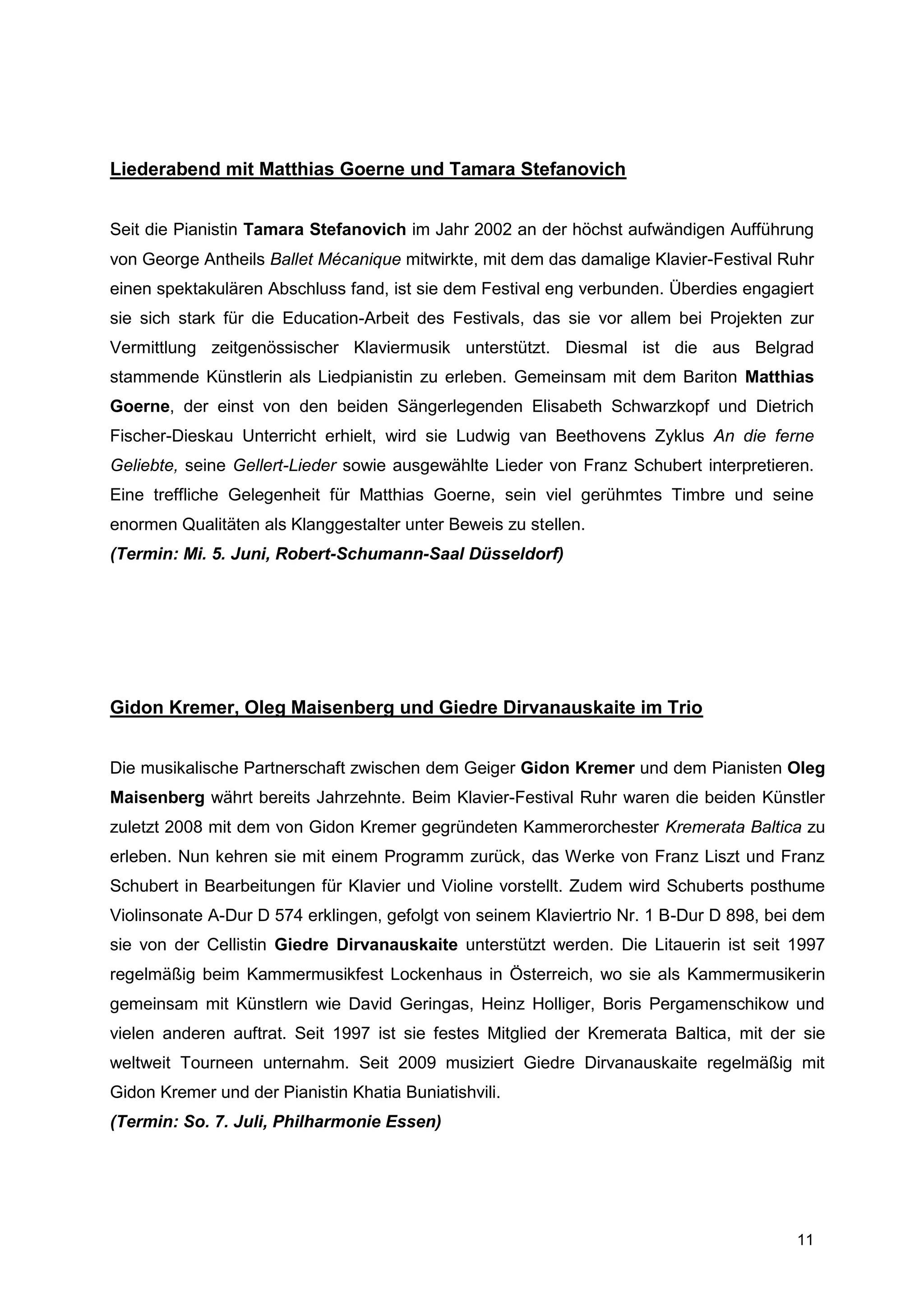 Liederabend mit Matthias Goerne und Tamara Stefanovich


Seit die Pianistin Tamara Stefanovich im Jahr 2002 an der höchst aufwändigen Aufführung
von George Antheils Ballet Mécanique mitwirkte, mit dem das damalige Klavier-Festival Ruhr
einen spektakulären Abschluss fand, ist sie dem Festival eng verbunden. Überdies engagiert
sie sich stark für die Education-Arbeit des Festivals, das sie vor allem bei Projekten zur
Vermittlung zeitgenössischer Klaviermusik unterstützt. Diesmal ist die aus Belgrad
stammende Künstlerin als Liedpianistin zu erleben. Gemeinsam mit dem Bariton Matthias
Goerne, der einst von den beiden Sängerlegenden Elisabeth Schwarzkopf und Dietrich
Fischer-Dieskau Unterricht erhielt, wird sie Ludwig van Beethovens Zyklus An die ferne
Geliebte, seine Gellert-Lieder sowie ausgewählte Lieder von Franz Schubert interpretieren.
Eine treffliche Gelegenheit für Matthias Goerne, sein viel gerühmtes Timbre und seine
enormen Qualitäten als Klanggestalter unter Beweis zu stellen.
(Termin: Mi. 5. Juni, Robert-Schumann-Saal Düsseldorf)




Gidon Kremer, Oleg Maisenberg und Giedre Dirvanauskaite im Trio


Die musikalische Partnerschaft zwischen dem Geiger Gidon Kremer und dem Pianisten Oleg
Maisenberg währt bereits Jahrzehnte. Beim Klavier-Festival Ruhr waren die beiden Künstler
zuletzt 2008 mit dem von Gidon Kremer gegründeten Kammerorchester Kremerata Baltica zu
erleben. Nun kehren sie mit einem Programm zurück, das Werke von Franz Liszt und Franz
Schubert in Bearbeitungen für Klavier und Violine vorstellt. Zudem wird Schuberts posthume
Violinsonate A-Dur D 574 erklingen, gefolgt von seinem Klaviertrio Nr. 1 B-Dur D 898, bei dem
sie von der Cellistin Giedre Dirvanauskaite unterstützt werden. Die Litauerin ist seit 1997
regelmäßig beim Kammermusikfest Lockenhaus in Österreich, wo sie als Kammermusikerin
gemeinsam mit Künstlern wie David Geringas, Heinz Holliger, Boris Pergamenschikow und
vielen anderen auftrat. Seit 1997 ist sie festes Mitglied der Kremerata Baltica, mit der sie
weltweit Tourneen unternahm. Seit 2009 musiziert Giedre Dirvanauskaite regelmäßig mit
Gidon Kremer und der Pianistin Khatia Buniatishvili.
(Termin: So. 7. Juli, Philharmonie Essen)




                                                                                         11
 