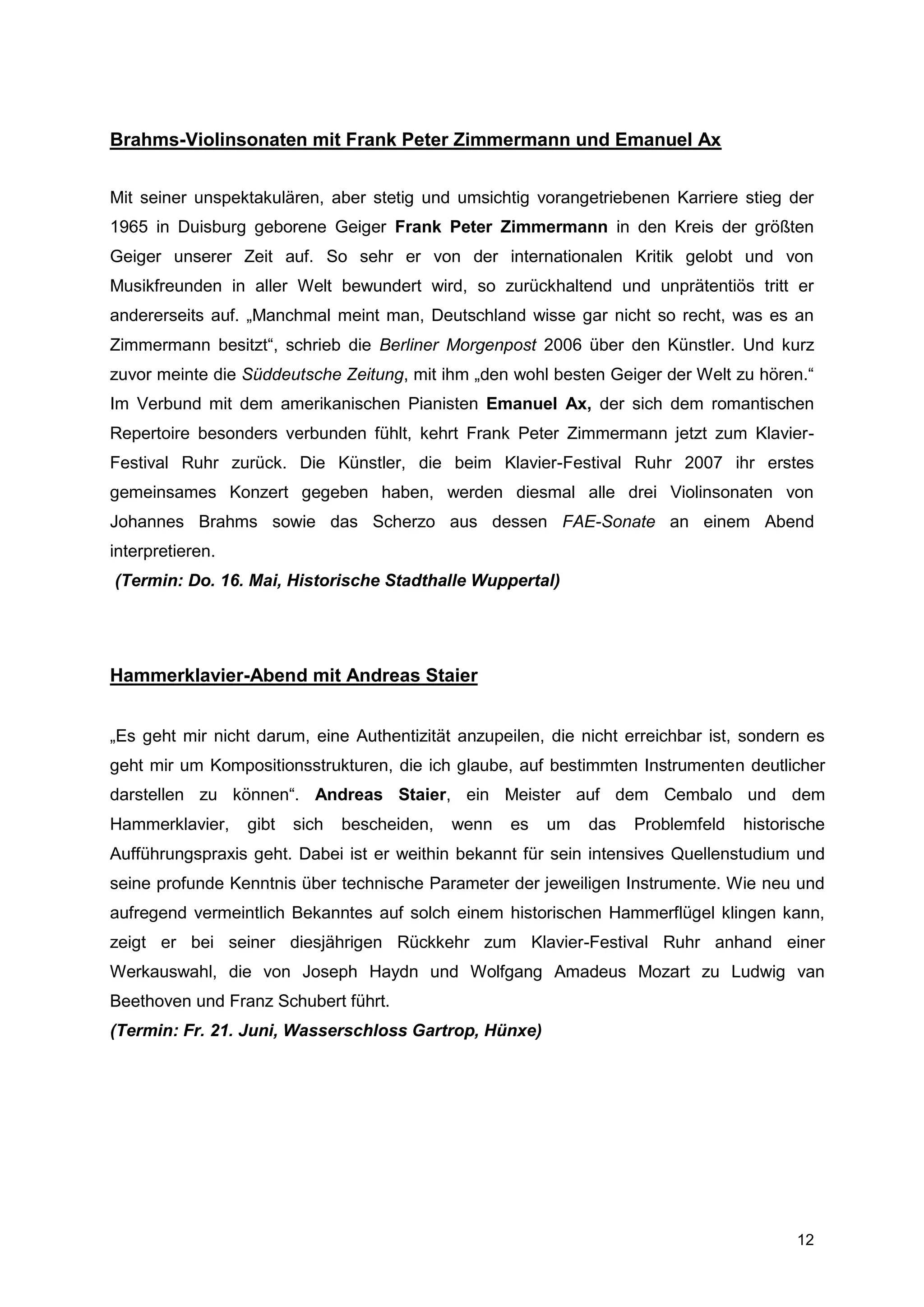 Brahms-Violinsonaten mit Frank Peter Zimmermann und Emanuel Ax


Mit seiner unspektakulären, aber stetig und umsichtig vorangetriebenen Karriere stieg der
1965 in Duisburg geborene Geiger Frank Peter Zimmermann in den Kreis der größten
Geiger unserer Zeit auf. So sehr er von der internationalen Kritik gelobt und von
Musikfreunden in aller Welt bewundert wird, so zurückhaltend und unprätentiös tritt er
andererseits auf. „Manchmal meint man, Deutschland wisse gar nicht so recht, was es an
Zimmermann besitzt“, schrieb die Berliner Morgenpost 2006 über den Künstler. Und kurz
zuvor meinte die Süddeutsche Zeitung, mit ihm „den wohl besten Geiger der Welt zu hören.“
Im Verbund mit dem amerikanischen Pianisten Emanuel Ax, der sich dem romantischen
Repertoire besonders verbunden fühlt, kehrt Frank Peter Zimmermann jetzt zum Klavier-
Festival Ruhr zurück. Die Künstler, die beim Klavier-Festival Ruhr 2007 ihr erstes
gemeinsames Konzert gegeben haben, werden diesmal alle drei Violinsonaten von
Johannes Brahms sowie das Scherzo aus dessen FAE-Sonate an einem Abend
interpretieren.
(Termin: Do. 16. Mai, Historische Stadthalle Wuppertal)




Hammerklavier-Abend mit Andreas Staier


„Es geht mir nicht darum, eine Authentizität anzupeilen, die nicht erreichbar ist, sondern es
geht mir um Kompositionsstrukturen, die ich glaube, auf bestimmten Instrumenten deutlicher
darstellen zu können“. Andreas Staier, ein Meister auf dem Cembalo und dem
Hammerklavier,    gibt   sich   bescheiden,   wenn   es   um   das   Problemfeld   historische
Aufführungspraxis geht. Dabei ist er weithin bekannt für sein intensives Quellenstudium und
seine profunde Kenntnis über technische Parameter der jeweiligen Instrumente. Wie neu und
aufregend vermeintlich Bekanntes auf solch einem historischen Hammerflügel klingen kann,
zeigt er bei seiner diesjährigen Rückkehr zum Klavier-Festival Ruhr anhand einer
Werkauswahl, die von Joseph Haydn und Wolfgang Amadeus Mozart zu Ludwig van
Beethoven und Franz Schubert führt.
(Termin: Fr. 21. Juni, Wasserschloss Gartrop, Hünxe)




                                                                                          12
 