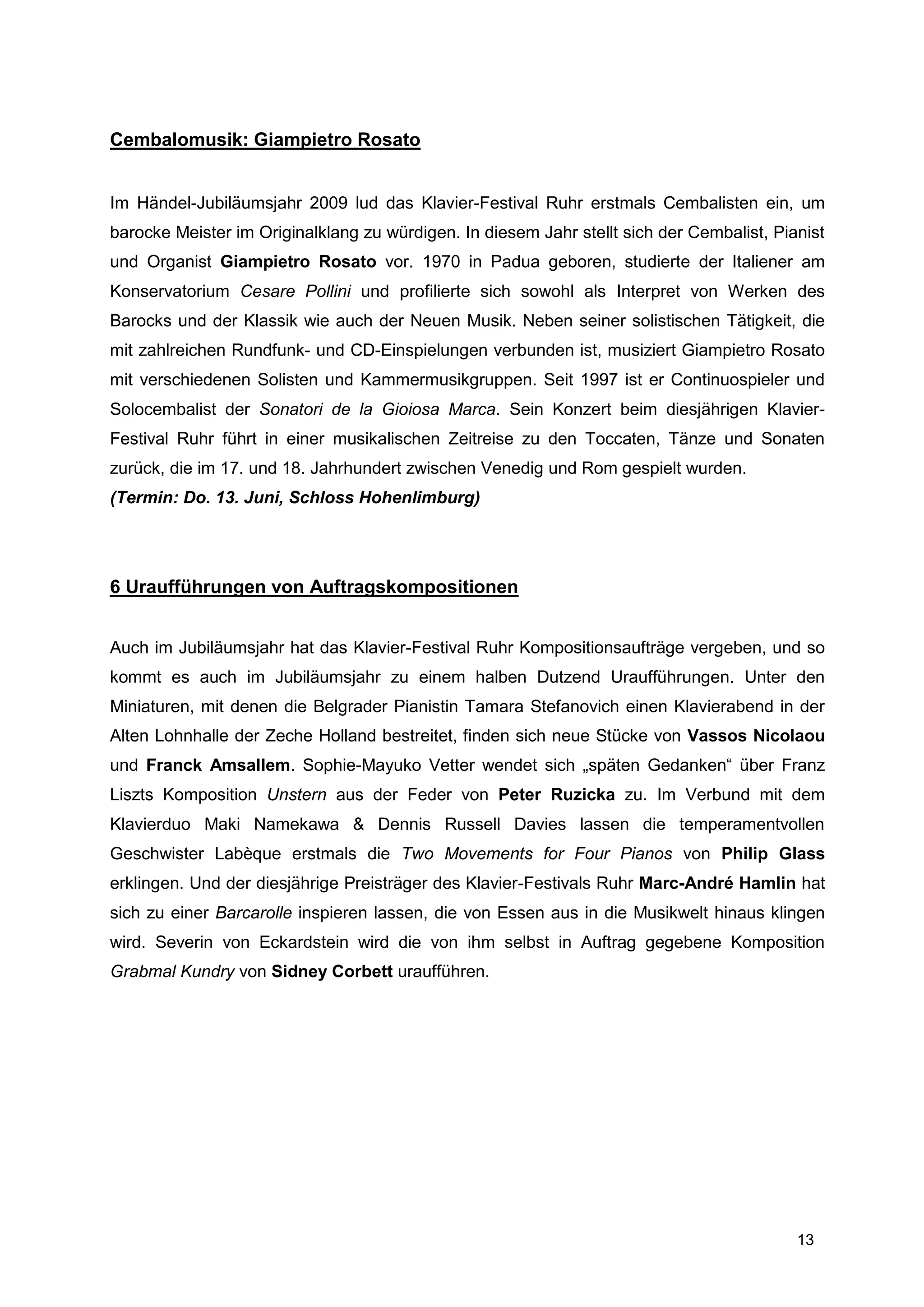 Cembalomusik: Giampietro Rosato


Im Händel-Jubiläumsjahr 2009 lud das Klavier-Festival Ruhr erstmals Cembalisten ein, um
barocke Meister im Originalklang zu würdigen. In diesem Jahr stellt sich der Cembalist, Pianist
und Organist Giampietro Rosato vor. 1970 in Padua geboren, studierte der Italiener am
Konservatorium Cesare Pollini und profilierte sich sowohl als Interpret von Werken des
Barocks und der Klassik wie auch der Neuen Musik. Neben seiner solistischen Tätigkeit, die
mit zahlreichen Rundfunk- und CD-Einspielungen verbunden ist, musiziert Giampietro Rosato
mit verschiedenen Solisten und Kammermusikgruppen. Seit 1997 ist er Continuospieler und
Solocembalist der Sonatori de la Gioiosa Marca. Sein Konzert beim diesjährigen Klavier-
Festival Ruhr führt in einer musikalischen Zeitreise zu den Toccaten, Tänze und Sonaten
zurück, die im 17. und 18. Jahrhundert zwischen Venedig und Rom gespielt wurden.
(Termin: Do. 13. Juni, Schloss Hohenlimburg)




6 Uraufführungen von Auftragskompositionen


Auch im Jubiläumsjahr hat das Klavier-Festival Ruhr Kompositionsaufträge vergeben, und so
kommt es auch im Jubiläumsjahr zu einem halben Dutzend Uraufführungen. Unter den
Miniaturen, mit denen die Belgrader Pianistin Tamara Stefanovich einen Klavierabend in der
Alten Lohnhalle der Zeche Holland bestreitet, finden sich neue Stücke von Vassos Nicolaou
und Franck Amsallem. Sophie-Mayuko Vetter wendet sich „späten Gedanken“ über Franz
Liszts Komposition Unstern aus der Feder von Peter Ruzicka zu. Im Verbund mit dem
Klavierduo Maki Namekawa & Dennis Russell Davies lassen die temperamentvollen
Geschwister Labèque erstmals die Two Movements for Four Pianos von Philip Glass
erklingen. Und der diesjährige Preisträger des Klavier-Festivals Ruhr Marc-André Hamlin hat
sich zu einer Barcarolle inspieren lassen, die von Essen aus in die Musikwelt hinaus klingen
wird. Severin von Eckardstein wird die von ihm selbst in Auftrag gegebene Komposition
Grabmal Kundry von Sidney Corbett uraufführen.




                                                                                           13
 