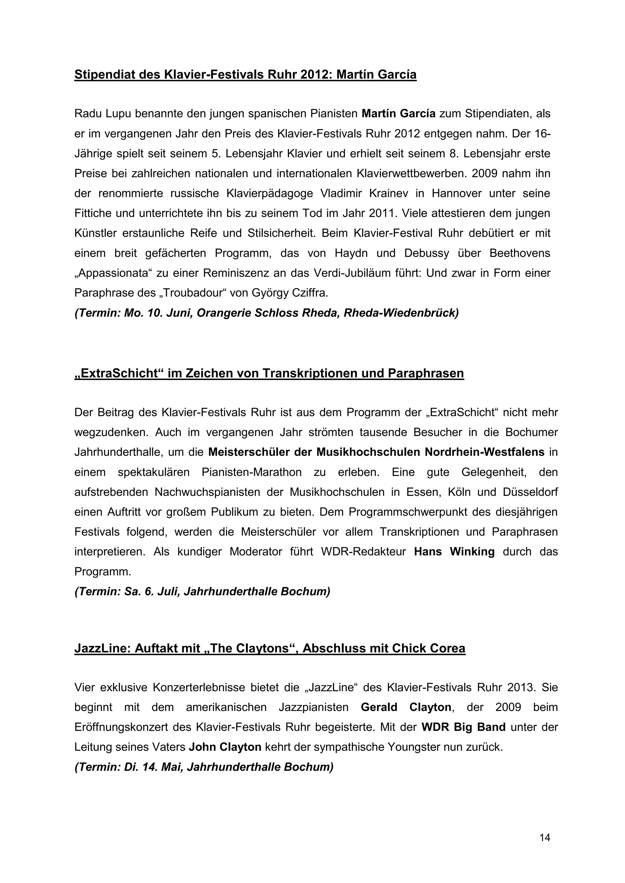 Stipendiat des Klavier-Festivals Ruhr 2012: Martín García


Radu Lupu benannte den jungen spanischen Pianisten Martín García zum Stipendiaten, als
er im vergangenen Jahr den Preis des Klavier-Festivals Ruhr 2012 entgegen nahm. Der 16-
Jährige spielt seit seinem 5. Lebensjahr Klavier und erhielt seit seinem 8. Lebensjahr erste
Preise bei zahlreichen nationalen und internationalen Klavierwettbewerben. 2009 nahm ihn
der renommierte russische Klavierpädagoge Vladimir Krainev in Hannover unter seine
Fittiche und unterrichtete ihn bis zu seinem Tod im Jahr 2011. Viele attestieren dem jungen
Künstler erstaunliche Reife und Stilsicherheit. Beim Klavier-Festival Ruhr debütiert er mit
einem breit gefächerten Programm, das von Haydn und Debussy über Beethovens
„Appassionata“ zu einer Reminiszenz an das Verdi-Jubiläum führt: Und zwar in Form einer
Paraphrase des „Troubadour“ von György Cziffra.
(Termin: Mo. 10. Juni, Orangerie Schloss Rheda, Rheda-Wiedenbrück)




„ExtraSchicht“ im Zeichen von Transkriptionen und Paraphrasen


Der Beitrag des Klavier-Festivals Ruhr ist aus dem Programm der „ExtraSchicht“ nicht mehr
wegzudenken. Auch im vergangenen Jahr strömten tausende Besucher in die Bochumer
Jahrhunderthalle, um die Meisterschüler der Musikhochschulen Nordrhein-Westfalens in
einem     spektakulären   Pianisten-Marathon   zu   erleben.   Eine   gute   Gelegenheit,   den
aufstrebenden Nachwuchspianisten der Musikhochschulen in Essen, Köln und Düsseldorf
einen Auftritt vor großem Publikum zu bieten. Dem Programmschwerpunkt des diesjährigen
Festivals folgend, werden die Meisterschüler vor allem Transkriptionen und Paraphrasen
interpretieren. Als kundiger Moderator führt WDR-Redakteur Hans Winking durch das
Programm.
(Termin: Sa. 6. Juli, Jahrhunderthalle Bochum)



JazzLine: Auftakt mit „The Claytons“, Abschluss mit Chick Corea


Vier exklusive Konzerterlebnisse bietet die „JazzLine“ des Klavier-Festivals Ruhr 2013. Sie
beginnt    mit   dem   amerikanischen   Jazzpianisten   Gerald    Clayton,   der   2009     beim
Eröffnungskonzert des Klavier-Festivals Ruhr begeisterte. Mit der WDR Big Band unter der
Leitung seines Vaters John Clayton kehrt der sympathische Youngster nun zurück.
(Termin: Di. 14. Mai, Jahrhunderthalle Bochum)




                                                                                            14
 