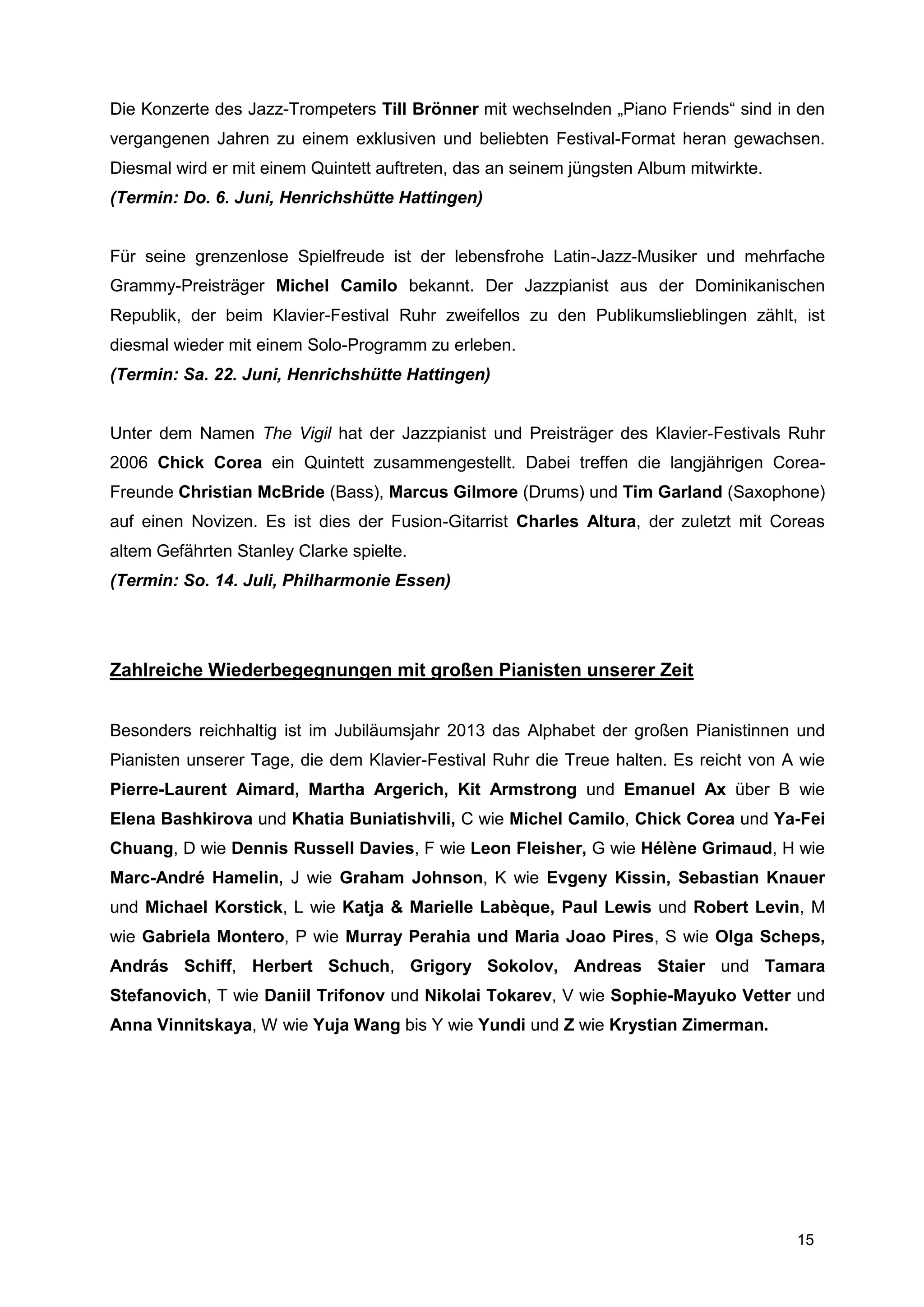 Die Konzerte des Jazz-Trompeters Till Brönner mit wechselnden „Piano Friends“ sind in den
vergangenen Jahren zu einem exklusiven und beliebten Festival-Format heran gewachsen.
Diesmal wird er mit einem Quintett auftreten, das an seinem jüngsten Album mitwirkte.
(Termin: Do. 6. Juni, Henrichshütte Hattingen)


Für seine grenzenlose Spielfreude ist der lebensfrohe Latin-Jazz-Musiker und mehrfache
Grammy-Preisträger Michel Camilo bekannt. Der Jazzpianist aus der Dominikanischen
Republik, der beim Klavier-Festival Ruhr zweifellos zu den Publikumslieblingen zählt, ist
diesmal wieder mit einem Solo-Programm zu erleben.
(Termin: Sa. 22. Juni, Henrichshütte Hattingen)


Unter dem Namen The Vigil hat der Jazzpianist und Preisträger des Klavier-Festivals Ruhr
2006 Chick Corea ein Quintett zusammengestellt. Dabei treffen die langjährigen Corea-
Freunde Christian McBride (Bass), Marcus Gilmore (Drums) und Tim Garland (Saxophone)
auf einen Novizen. Es ist dies der Fusion-Gitarrist Charles Altura, der zuletzt mit Coreas
altem Gefährten Stanley Clarke spielte.
(Termin: So. 14. Juli, Philharmonie Essen)




Zahlreiche Wiederbegegnungen mit großen Pianisten unserer Zeit


Besonders reichhaltig ist im Jubiläumsjahr 2013 das Alphabet der großen Pianistinnen und
Pianisten unserer Tage, die dem Klavier-Festival Ruhr die Treue halten. Es reicht von A wie
Pierre-Laurent Aimard, Martha Argerich, Kit Armstrong und Emanuel Ax über B wie
Elena Bashkirova und Khatia Buniatishvili, C wie Michel Camilo, Chick Corea und Ya-Fei
Chuang, D wie Dennis Russell Davies, F wie Leon Fleisher, G wie Hélène Grimaud, H wie
Marc-André Hamelin, J wie Graham Johnson, K wie Evgeny Kissin, Sebastian Knauer
und Michael Korstick, L wie Katja & Marielle Labèque, Paul Lewis und Robert Levin, M
wie Gabriela Montero, P wie Murray Perahia und Maria Joao Pires, S wie Olga Scheps,
András Schiff, Herbert Schuch, Grigory Sokolov, Andreas Staier und Tamara
Stefanovich, T wie Daniil Trifonov und Nikolai Tokarev, V wie Sophie-Mayuko Vetter und
Anna Vinnitskaya, W wie Yuja Wang bis Y wie Yundi und Z wie Krystian Zimerman.




                                                                                        15
 