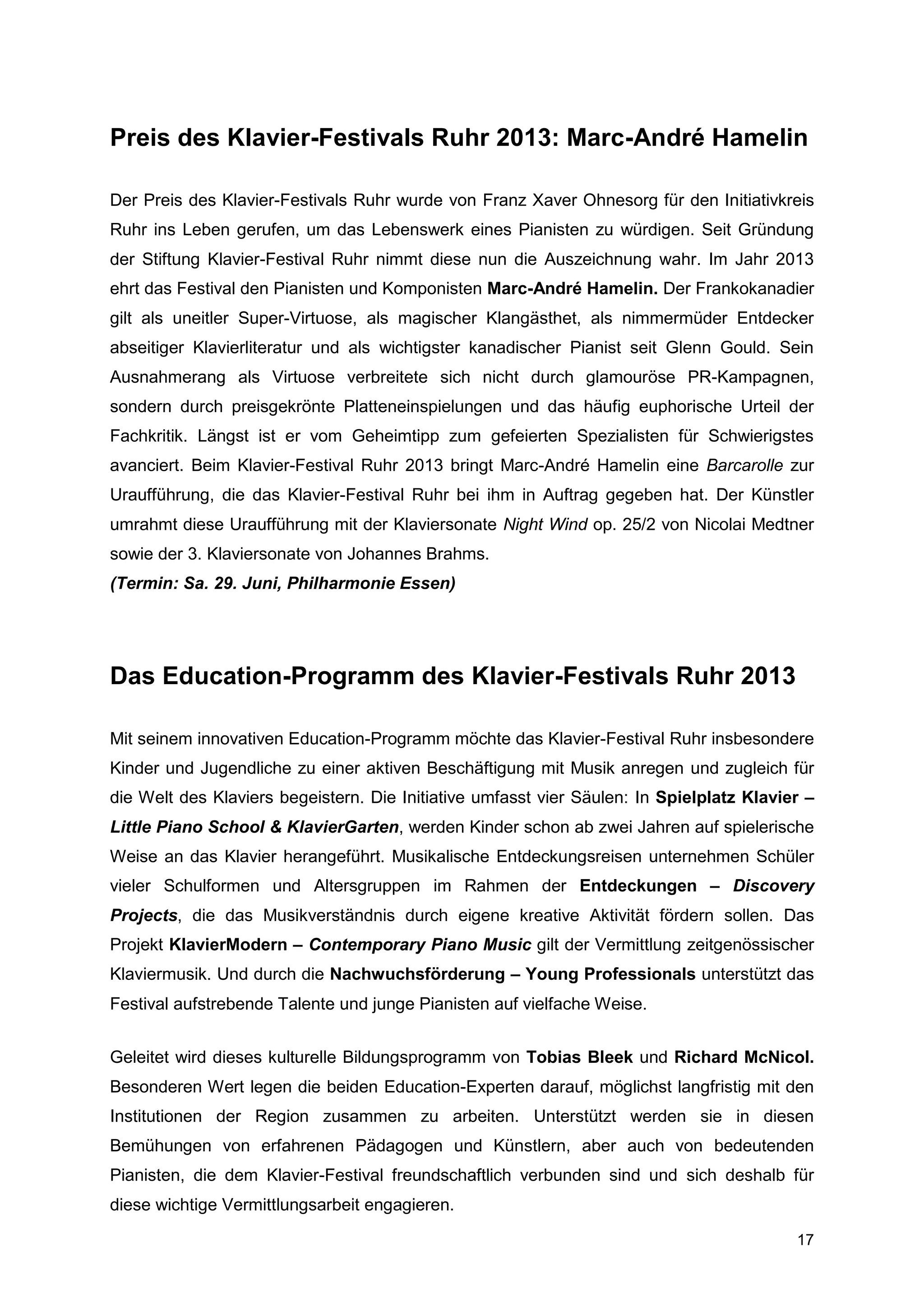 Preis des Klavier-Festivals Ruhr 2013: Marc-André Hamelin

Der Preis des Klavier-Festivals Ruhr wurde von Franz Xaver Ohnesorg für den Initiativkreis
Ruhr ins Leben gerufen, um das Lebenswerk eines Pianisten zu würdigen. Seit Gründung
der Stiftung Klavier-Festival Ruhr nimmt diese nun die Auszeichnung wahr. Im Jahr 2013
ehrt das Festival den Pianisten und Komponisten Marc-André Hamelin. Der Frankokanadier
gilt als uneitler Super-Virtuose, als magischer Klangästhet, als nimmermüder Entdecker
abseitiger Klavierliteratur und als wichtigster kanadischer Pianist seit Glenn Gould. Sein
Ausnahmerang als Virtuose verbreitete sich nicht durch glamouröse PR-Kampagnen,
sondern durch preisgekrönte Platteneinspielungen und das häufig euphorische Urteil der
Fachkritik. Längst ist er vom Geheimtipp zum gefeierten Spezialisten für Schwierigstes
avanciert. Beim Klavier-Festival Ruhr 2013 bringt Marc-André Hamelin eine Barcarolle zur
Uraufführung, die das Klavier-Festival Ruhr bei ihm in Auftrag gegeben hat. Der Künstler
umrahmt diese Uraufführung mit der Klaviersonate Night Wind op. 25/2 von Nicolai Medtner
sowie der 3. Klaviersonate von Johannes Brahms.
(Termin: Sa. 29. Juni, Philharmonie Essen)




Das Education-Programm des Klavier-Festivals Ruhr 2013

Mit seinem innovativen Education-Programm möchte das Klavier-Festival Ruhr insbesondere
Kinder und Jugendliche zu einer aktiven Beschäftigung mit Musik anregen und zugleich für
die Welt des Klaviers begeistern. Die Initiative umfasst vier Säulen: In Spielplatz Klavier –
Little Piano School & KlavierGarten, werden Kinder schon ab zwei Jahren auf spielerische
Weise an das Klavier herangeführt. Musikalische Entdeckungsreisen unternehmen Schüler
vieler Schulformen und Altersgruppen im Rahmen der Entdeckungen – Discovery
Projects, die das Musikverständnis durch eigene kreative Aktivität fördern sollen. Das
Projekt KlavierModern – Contemporary Piano Music gilt der Vermittlung zeitgenössischer
Klaviermusik. Und durch die Nachwuchsförderung – Young Professionals unterstützt das
Festival aufstrebende Talente und junge Pianisten auf vielfache Weise.


Geleitet wird dieses kulturelle Bildungsprogramm von Tobias Bleek und Richard McNicol.
Besonderen Wert legen die beiden Education-Experten darauf, möglichst langfristig mit den
Institutionen der Region zusammen zu arbeiten. Unterstützt werden sie in diesen
Bemühungen von erfahrenen Pädagogen und Künstlern, aber auch von bedeutenden
Pianisten, die dem Klavier-Festival freundschaftlich verbunden sind und sich deshalb für
diese wichtige Vermittlungsarbeit engagieren.

                                                                                          17
 