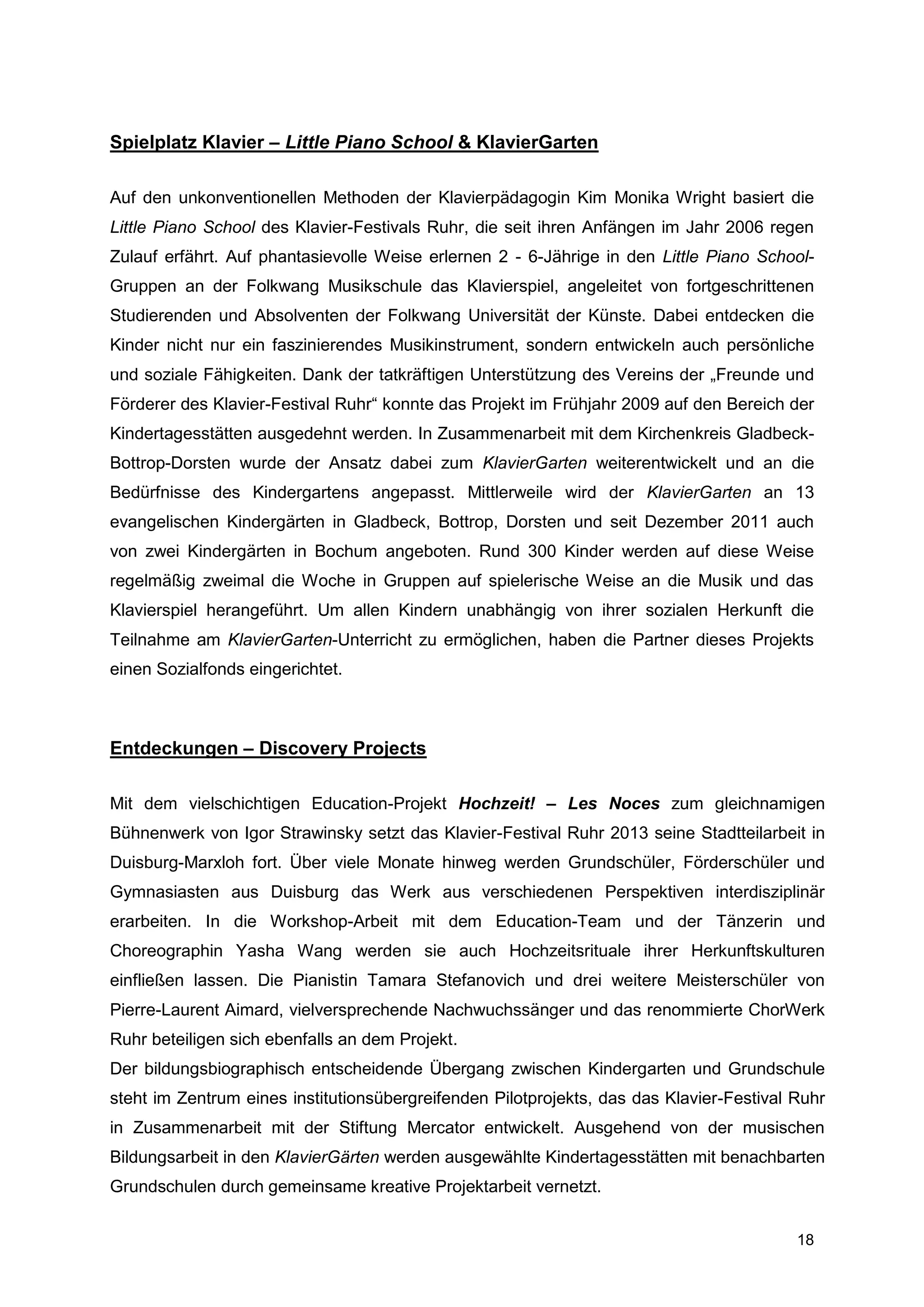 Spielplatz Klavier – Little Piano School & KlavierGarten

Auf den unkonventionellen Methoden der Klavierpädagogin Kim Monika Wright basiert die
Little Piano School des Klavier-Festivals Ruhr, die seit ihren Anfängen im Jahr 2006 regen
Zulauf erfährt. Auf phantasievolle Weise erlernen 2 - 6-Jährige in den Little Piano School-
Gruppen an der Folkwang Musikschule das Klavierspiel, angeleitet von fortgeschrittenen
Studierenden und Absolventen der Folkwang Universität der Künste. Dabei entdecken die
Kinder nicht nur ein faszinierendes Musikinstrument, sondern entwickeln auch persönliche
und soziale Fähigkeiten. Dank der tatkräftigen Unterstützung des Vereins der „Freunde und
Förderer des Klavier-Festival Ruhr“ konnte das Projekt im Frühjahr 2009 auf den Bereich der
Kindertagesstätten ausgedehnt werden. In Zusammenarbeit mit dem Kirchenkreis Gladbeck-
Bottrop-Dorsten wurde der Ansatz dabei zum KlavierGarten weiterentwickelt und an die
Bedürfnisse des Kindergartens angepasst. Mittlerweile wird der KlavierGarten an 13
evangelischen Kindergärten in Gladbeck, Bottrop, Dorsten und seit Dezember 2011 auch
von zwei Kindergärten in Bochum angeboten. Rund 300 Kinder werden auf diese Weise
regelmäßig zweimal die Woche in Gruppen auf spielerische Weise an die Musik und das
Klavierspiel herangeführt. Um allen Kindern unabhängig von ihrer sozialen Herkunft die
Teilnahme am KlavierGarten-Unterricht zu ermöglichen, haben die Partner dieses Projekts
einen Sozialfonds eingerichtet.



Entdeckungen – Discovery Projects

Mit dem vielschichtigen Education-Projekt Hochzeit! – Les Noces zum gleichnamigen
Bühnenwerk von Igor Strawinsky setzt das Klavier-Festival Ruhr 2013 seine Stadtteilarbeit in
Duisburg-Marxloh fort. Über viele Monate hinweg werden Grundschüler, Förderschüler und
Gymnasiasten aus Duisburg das Werk aus verschiedenen Perspektiven interdisziplinär
erarbeiten. In die Workshop-Arbeit mit dem Education-Team und der Tänzerin und
Choreographin Yasha Wang werden sie auch Hochzeitsrituale ihrer Herkunftskulturen
einfließen lassen. Die Pianistin Tamara Stefanovich und drei weitere Meisterschüler von
Pierre-Laurent Aimard, vielversprechende Nachwuchssänger und das renommierte ChorWerk
Ruhr beteiligen sich ebenfalls an dem Projekt.
Der bildungsbiographisch entscheidende Übergang zwischen Kindergarten und Grundschule
steht im Zentrum eines institutionsübergreifenden Pilotprojekts, das das Klavier-Festival Ruhr
in Zusammenarbeit mit der Stiftung Mercator entwickelt. Ausgehend von der musischen
Bildungsarbeit in den KlavierGärten werden ausgewählte Kindertagesstätten mit benachbarten
Grundschulen durch gemeinsame kreative Projektarbeit vernetzt.


                                                                                          18
 