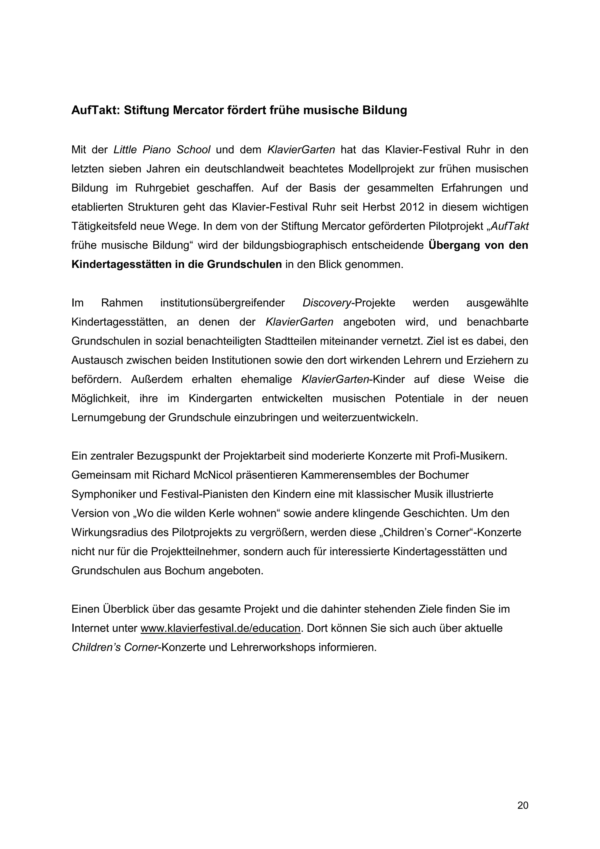 AufTakt: Stiftung Mercator fördert frühe musische Bildung


Mit der Little Piano School und dem KlavierGarten hat das Klavier-Festival Ruhr in den
letzten sieben Jahren ein deutschlandweit beachtetes Modellprojekt zur frühen musischen
Bildung im Ruhrgebiet geschaffen. Auf der Basis der gesammelten Erfahrungen und
etablierten Strukturen geht das Klavier-Festival Ruhr seit Herbst 2012 in diesem wichtigen
Tätigkeitsfeld neue Wege. In dem von der Stiftung Mercator geförderten Pilotprojekt „AufTakt
frühe musische Bildung“ wird der bildungsbiographisch entscheidende Übergang von den
Kindertagesstätten in die Grundschulen in den Blick genommen.


Im    Rahmen      institutionsübergreifender    Discovery-Projekte    werden      ausgewählte
Kindertagesstätten, an denen der KlavierGarten angeboten wird, und benachbarte
Grundschulen in sozial benachteiligten Stadtteilen miteinander vernetzt. Ziel ist es dabei, den
Austausch zwischen beiden Institutionen sowie den dort wirkenden Lehrern und Erziehern zu
befördern. Außerdem erhalten ehemalige KlavierGarten-Kinder auf diese Weise die
Möglichkeit, ihre im Kindergarten entwickelten musischen Potentiale in der neuen
Lernumgebung der Grundschule einzubringen und weiterzuentwickeln.


Ein zentraler Bezugspunkt der Projektarbeit sind moderierte Konzerte mit Profi-Musikern.
Gemeinsam mit Richard McNicol präsentieren Kammerensembles der Bochumer
Symphoniker und Festival-Pianisten den Kindern eine mit klassischer Musik illustrierte
Version von „Wo die wilden Kerle wohnen“ sowie andere klingende Geschichten. Um den
Wirkungsradius des Pilotprojekts zu vergrößern, werden diese „Children’s Corner“-Konzerte
nicht nur für die Projektteilnehmer, sondern auch für interessierte Kindertagesstätten und
Grundschulen aus Bochum angeboten.


Einen Überblick über das gesamte Projekt und die dahinter stehenden Ziele finden Sie im
Internet unter www.klavierfestival.de/education. Dort können Sie sich auch über aktuelle
Children’s Corner-Konzerte und Lehrerworkshops informieren.




                                                                                             20
 