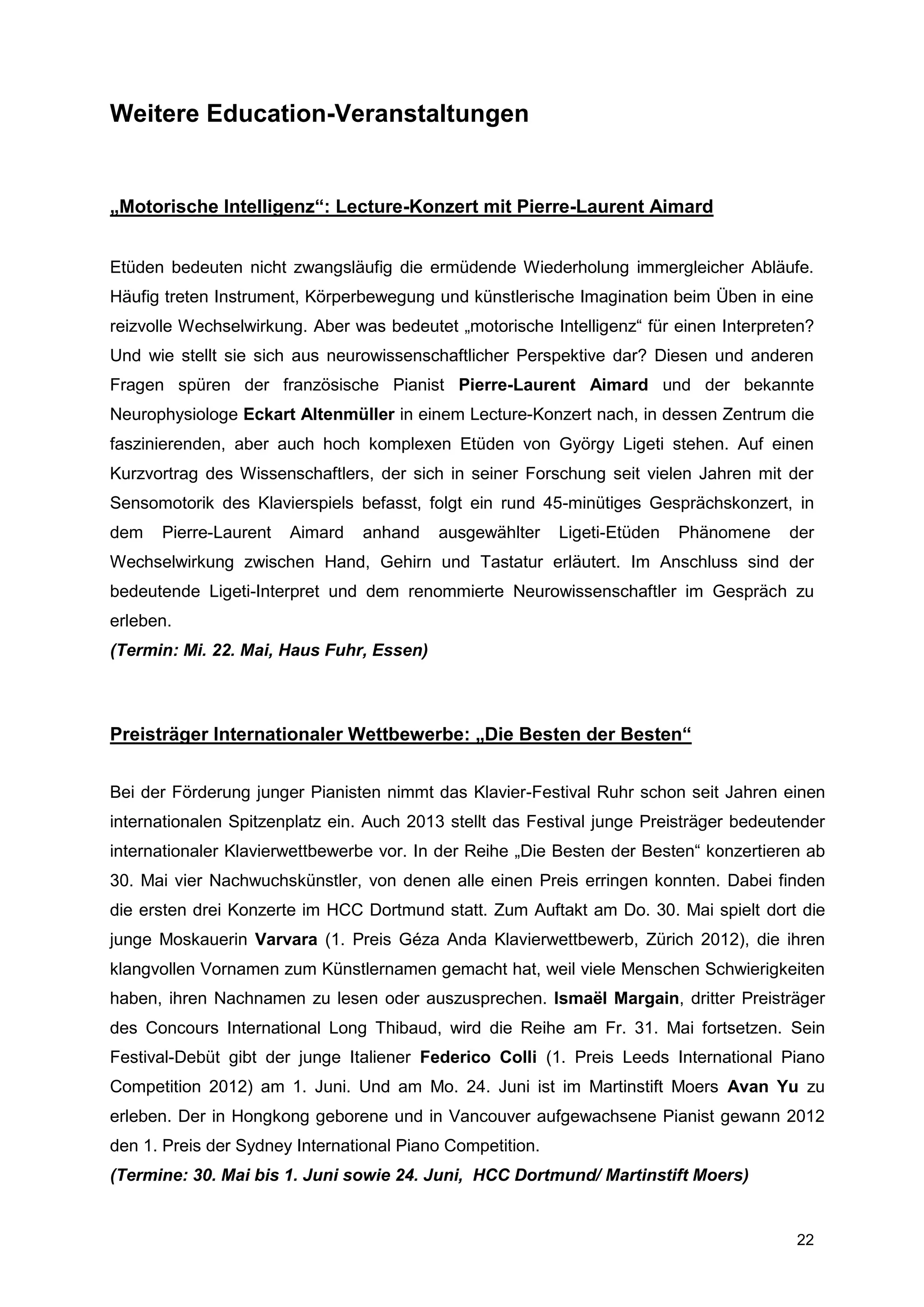 Weitere Education-Veranstaltungen


„Motorische Intelligenz“: Lecture-Konzert mit Pierre-Laurent Aimard


Etüden bedeuten nicht zwangsläufig die ermüdende Wiederholung immergleicher Abläufe.
Häufig treten Instrument, Körperbewegung und künstlerische Imagination beim Üben in eine
reizvolle Wechselwirkung. Aber was bedeutet „motorische Intelligenz“ für einen Interpreten?
Und wie stellt sie sich aus neurowissenschaftlicher Perspektive dar? Diesen und anderen
Fragen spüren der französische Pianist Pierre-Laurent Aimard und der bekannte
Neurophysiologe Eckart Altenmüller in einem Lecture-Konzert nach, in dessen Zentrum die
faszinierenden, aber auch hoch komplexen Etüden von György Ligeti stehen. Auf einen
Kurzvortrag des Wissenschaftlers, der sich in seiner Forschung seit vielen Jahren mit der
Sensomotorik des Klavierspiels befasst, folgt ein rund 45-minütiges Gesprächskonzert, in
dem   Pierre-Laurent   Aimard   anhand    ausgewählter     Ligeti-Etüden   Phänomene    der
Wechselwirkung zwischen Hand, Gehirn und Tastatur erläutert. Im Anschluss sind der
bedeutende Ligeti-Interpret und dem renommierte Neurowissenschaftler im Gespräch zu
erleben.
(Termin: Mi. 22. Mai, Haus Fuhr, Essen)



Preisträger Internationaler Wettbewerbe: „Die Besten der Besten“


Bei der Förderung junger Pianisten nimmt das Klavier-Festival Ruhr schon seit Jahren einen
internationalen Spitzenplatz ein. Auch 2013 stellt das Festival junge Preisträger bedeutender
internationaler Klavierwettbewerbe vor. In der Reihe „Die Besten der Besten“ konzertieren ab
30. Mai vier Nachwuchskünstler, von denen alle einen Preis erringen konnten. Dabei finden
die ersten drei Konzerte im HCC Dortmund statt. Zum Auftakt am Do. 30. Mai spielt dort die
junge Moskauerin Varvara (1. Preis Géza Anda Klavierwettbewerb, Zürich 2012), die ihren
klangvollen Vornamen zum Künstlernamen gemacht hat, weil viele Menschen Schwierigkeiten
haben, ihren Nachnamen zu lesen oder auszusprechen. Ismaël Margain, dritter Preisträger
des Concours International Long Thibaud, wird die Reihe am Fr. 31. Mai fortsetzen. Sein
Festival-Debüt gibt der junge Italiener Federico Colli (1. Preis Leeds International Piano
Competition 2012) am 1. Juni. Und am Mo. 24. Juni ist im Martinstift Moers Avan Yu zu
erleben. Der in Hongkong geborene und in Vancouver aufgewachsene Pianist gewann 2012
den 1. Preis der Sydney International Piano Competition.
(Termine: 30. Mai bis 1. Juni sowie 24. Juni, HCC Dortmund/ Martinstift Moers)


                                                                                         22
 